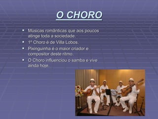 O CHORO
 Músicas românticas que aos poucos
atinge toda a sociedade.
 1º Choro é de Villa Lobos.
 Pixinguinha é o maior criador e
compositor deste ritmo.
 O Choro influenciou o samba e vive
ainda hoje.
 