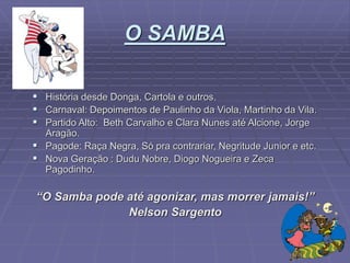 O SAMBA
 História desde Donga, Cartola e outros.
 Carnaval: Depoimentos de Paulinho da Viola, Martinho da Vila.
 Partido Alto: Beth Carvalho e Clara Nunes até Alcione, Jorge
Aragão.
 Pagode: Raça Negra, Só pra contrariar, Negritude Junior e etc.
 Nova Geração : Dudu Nobre, Diogo Nogueira e Zeca
Pagodinho.
“O Samba pode até agonizar, mas morrer jamais!”
Nelson Sargento
 