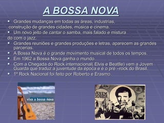 A BOSSA NOVA
 Grandes mudanças em todas as áreas, industrias,
construção de grandes cidades, música e cinema.
 Um novo jeito de cantar o samba, mais falado e mistura
do com o jazz.
 Grandes reuniões e grandes produções e letras, aparecem as grandes
parcerias.
 A Bossa Nova é o grande movimento musical de todos os tempos.
 Em 1962 a Bossa Nova ganha o mundo.
 Com a Chegada do Rock internacional( Elvis e Beatlle) vem a Jovem
Guarda que traduz a juventude da época e é o pré –rock do Brasil.
 1º Rock Nacional foi feito por Roberto e Erasmo.
 