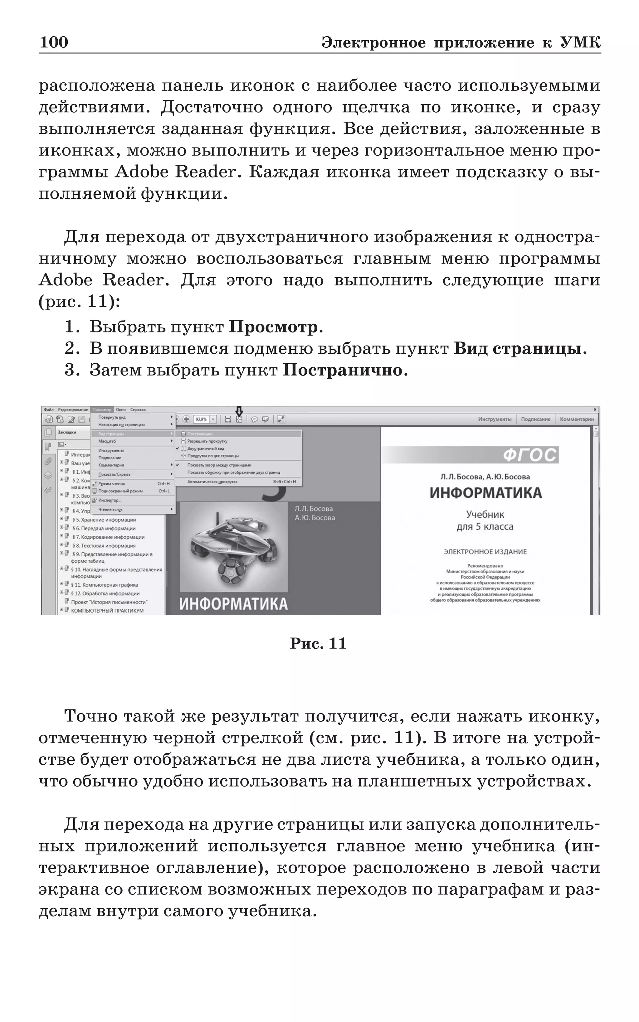 100	 Электронное приложение к УМК
расположена панель иконок с наиболее часто используемыми
действиями. Достаточно одного щелчка по иконке, и сразу
выполняется заданная функция. Все действия, заложенные в
иконках, можно выполнить и через горизонтальное меню про-
граммы Adobe Reader. Каждая иконка имеет подсказку о вы-
полняемой функции.
Для перехода от двухстраничного изображения к одностра-
ничному можно воспользоваться главным меню программы
Adobe Reader. Для этого надо выполнить следующие шаги
(рис. 11):
1.	 Выбрать пункт Просмотр.
2.	 В появившемся подменю выбрать пункт Вид страницы.
3.	 Затем выбрать пункт Постранично.
Точно такой же результат получится, если нажать иконку,
отмеченную черной стрелкой (см. рис. 11). В итоге на устрой-
стве будет отображаться не два листа учебника, а только один,
что обычно удобно использовать на планшетных устройствах.
Для перехода на другие страницы или запуска дополнитель-
ных приложений используется главное меню учебника (ин­
тер­активное оглавление), которое расположено в левой части
экрана со списком возможных переходов по параграфам и раз-
делам внутри самого учебника.
Рис. 11
 