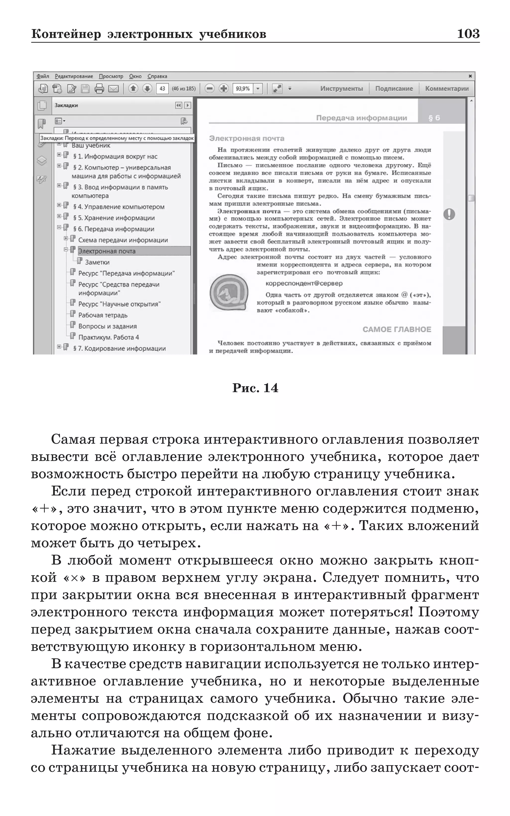 Контейнер электронных учебников	 103
Самая первая строка интерактивного оглавления позволяет
вывести всё оглавление электронного учебника, которое дает
возможность быстро перейти на любую страницу учебника.
Если перед строкой интерактивного оглавления стоит знак
«+», это значит, что в этом пункте меню содержится подменю,
которое можно открыть, если нажать на «+». Таких вложений
может быть до четырех.
В любой момент открывшееся окно можно закрыть кноп-
кой «×» в правом верхнем углу экрана. Следует помнить, что
при закрытии окна вся внесенная в интерактивный фрагмент
электронного текста информация может потеряться! Поэтому
перед закрытием окна сначала сохраните данные, нажав соот-
ветствующую иконку в горизонтальном меню.
В качестве средств навигации используется не только интер­
активное оглавление учебника, но и некоторые выделенные
элементы на страницах самого учебника. Обычно такие эле-
менты сопровождаются подсказкой об их назначении и визу-
ально отличаются на общем фоне.
Нажатие выделенного элемента либо приводит к переходу
со страницы учебника на новую страницу, либо запускает соот-
Рис. 14
 