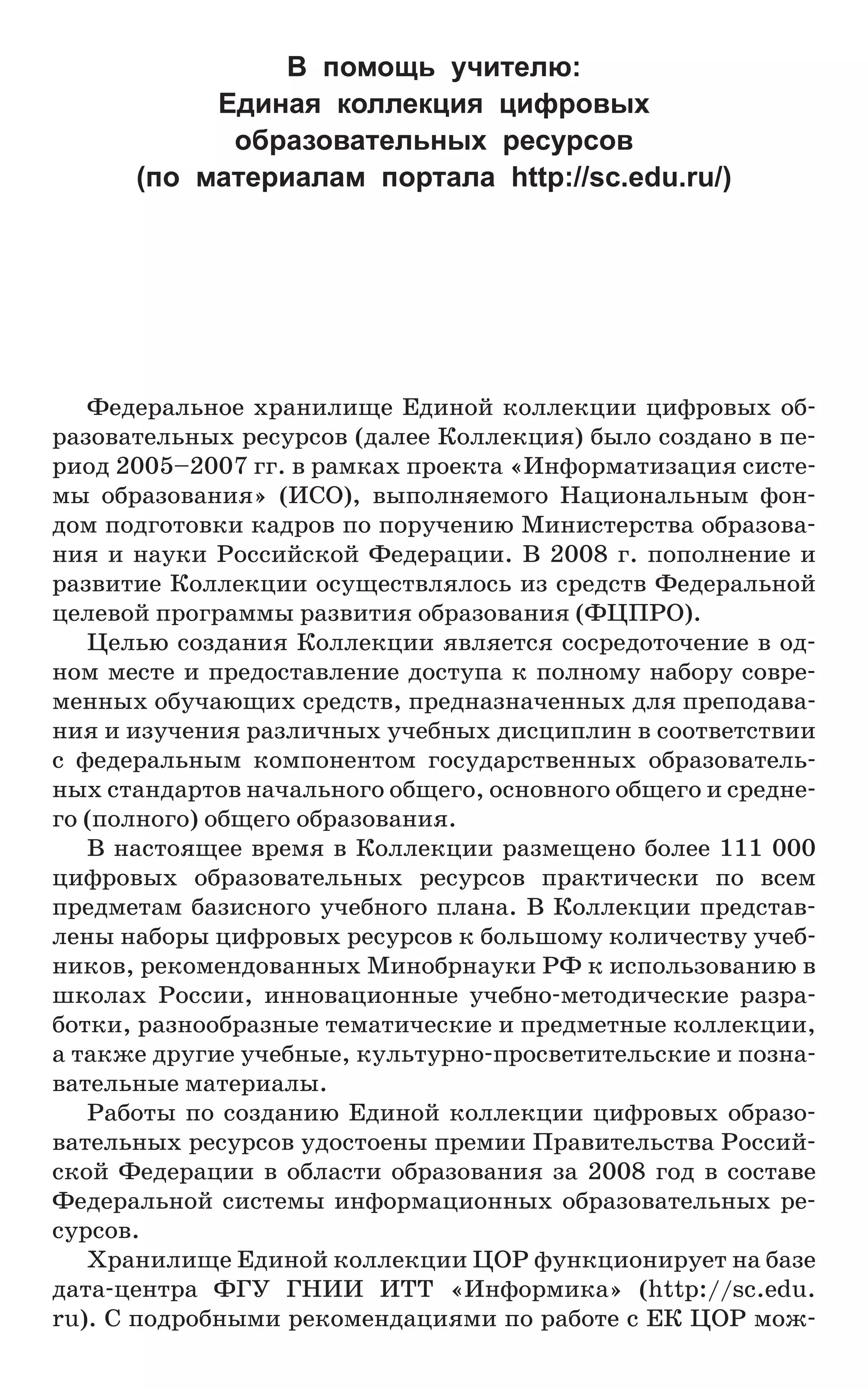Федеральное хранилище Единой коллекции цифровых об-
разовательных ресурсов (далее Коллекция) было создано в пе-
риод 2005–2007 гг. в рамках проекта «Информатизация систе-
мы образования» (ИСО), выполняемого Национальным фон-
дом подготовки кадров по поручению Министерства образова-
ния и науки Российской Федерации. В 2008 г. пополнение и
развитие Коллекции осуществлялось из средств Федеральной
целевой программы развития образования (ФЦПРО).
Целью создания Коллекции является сосредоточение в од-
ном месте и предоставление доступа к полному набору совре-
менных обучающих средств, предназначенных для преподава-
ния и изучения различных учебных дисциплин в соответствии
с федеральным компонентом государственных образователь-
ных стандартов начального общего, основного общего и средне-
го (полного) общего образования.
В настоящее время в Коллекции размещено более 111 000
цифровых образовательных ресурсов практически по всем
предметам базисного учебного плана. В Коллекции представ-
лены наборы цифровых ресурсов к большому количеству учеб-
ников, рекомендованных Минобрнауки РФ к использованию в
школах России, инновационные учебно-методические разра-
ботки, разнообразные тематические и предметные коллекции,
а также другие учебные, культурно-просветительские и позна-
вательные материалы.
Работы по созданию Единой коллекции цифровых образо-
вательных ресурсов удостоены премии Правительства Россий-
ской Федерации в области образования за 2008 год в составе
Федеральной системы информационных образовательных ре-
сурсов.
Хранилище Единой коллекции ЦОР функционирует на базе
дата-центра ФГУ ГНИИ ИТТ «Информика» (http://sc.edu.
ru). С подробными рекомендациями по работе с ЕК ЦОР мож-
В помощь учителю:
Единая коллекция цифровых
образовательных ресурсов
(по материалам портала http://sc.edu.ru/)
 