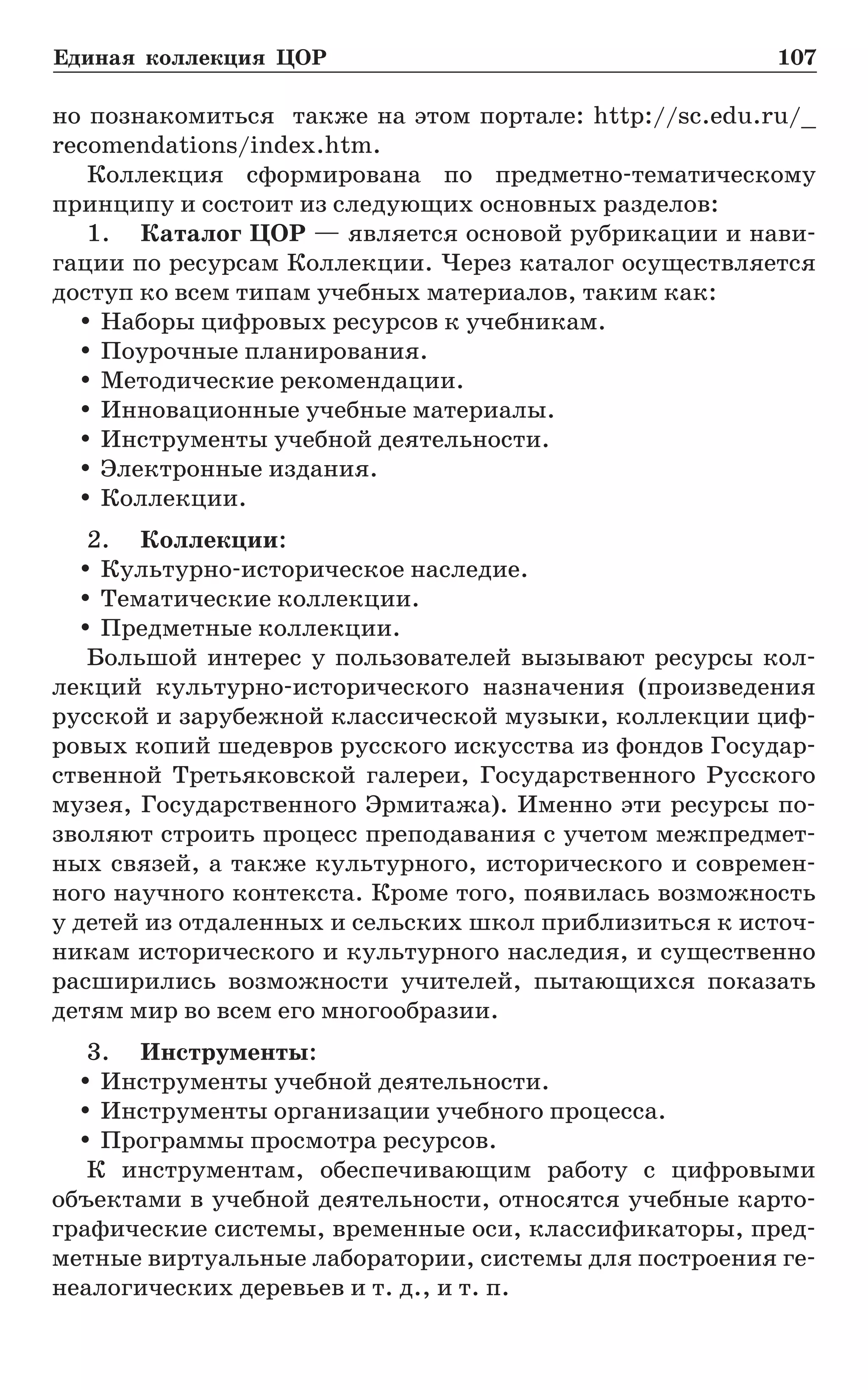 Единая коллекция ЦОР	 107
но познакомиться также на этом портале: http://sc.edu.ru/_
recomendations/index.htm.
Коллекция сформирована по предметно-тематическому
принципу и состоит из следующих основных разделов:
1.	 Каталог ЦОР — является основой рубрикации и нави-
гации по ресурсам Коллекции. Через каталог осуществляется
доступ ко всем типам учебных материалов, таким как:
yy Наборы цифровых ресурсов к учебникам.
yy Поурочные планирования.
yy Методические рекомендации.
yy Инновационные учебные материалы.
yy Инструменты учебной деятельности.
yy Электронные издания.
yy Коллекции.
2.	 Коллекции:
yy Культурно-историческое наследие.
yy Тематические коллекции.
yy Предметные коллекции.
Большой интерес у пользователей вызывают ресурсы кол-
лекций культурно-исторического назначения (произведения
русской и зарубежной классической музыки, коллекции циф-
ровых копий шедевров русского искусства из фондов Государ-
ственной Третьяковской галереи, Государственного Русского
музея, Государственного Эрмитажа). Именно эти ресурсы по-
зволяют строить процесс преподавания с учетом межпредмет-
ных связей, а также культурного, исторического и современ-
ного научного контекста. Кроме того, появилась возможность
у детей из отдаленных и сельских школ приблизиться к источ-
никам исторического и культурного наследия, и существенно
расширились возможности учителей, пытающихся показать
детям мир во всем его многообразии.
3.	 Инструменты:
yy Инструменты учебной деятельности.
yy Инструменты организации учебного процесса.
yy Программы просмотра ресурсов.
К инструментам, обеспечивающим работу с цифровыми
объектами в учебной деятельности, относятся учебные карто-
графические системы, временные оси, классификаторы, пред-
метные виртуальные лаборатории, системы для построения ге-
неалогических деревьев и т. д., и т. п.
 