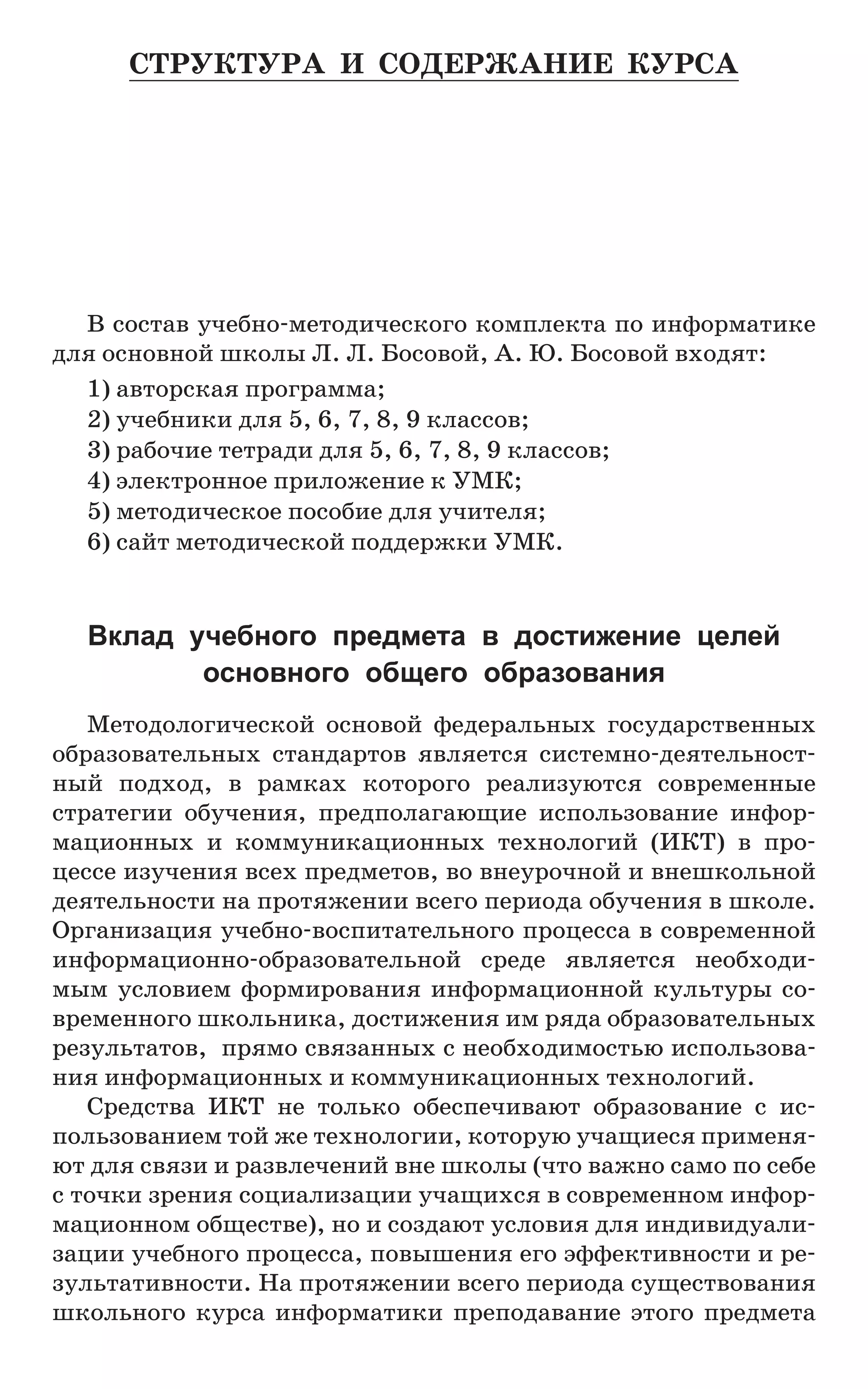 В состав учебно-методического комплекта по информатике
для основной школы Л. Л. Босовой, А. Ю. Босовой входят:
1) авторская программа;
2) учебники для 5, 6, 7, 8, 9 классов;
3) рабочие тетради для 5, 6, 7, 8, 9 классов;
4) электронное приложение к УМК;
5) методическое пособие для учителя;
6) сайт методической поддержки УМК.
Вклад учебного предмета в достижение целей
основного  общего образования
Методологической основой федеральных государственных
образовательных стандартов является системно-деятельност-
ный подход, в рамках которого реализуются современные
стратегии обучения, предполагающие использование инфор-
мационных и коммуникационных технологий (ИКТ) в про-
цессе изучения всех предметов, во внеурочной и внешкольной
деятельности на протяжении всего периода обучения в школе.
Организация учебно-воспитательного процесса в современной
информационно-образовательной среде является необходи-
мым условием формирования информационной культуры со-
временного школьника, достижения им ряда образовательных
результатов, прямо связанных с необходимостью использова-
ния информационных и коммуникационных технологий.
Средства ИКТ не только обеспечивают образование с ис-
пользованием той же технологии, которую учащиеся применя-
ют для связи и развлечений вне школы (что важно само по себе
с точки зрения социализации учащихся в современном инфор-
мационном обществе), но и создают условия для индивидуали-
зации учебного процесса, повышения его эффективности и ре-
зультативности. На протяжении всего периода существования
школьного курса информатики преподавание этого предмета
Структура и содержание курса
 