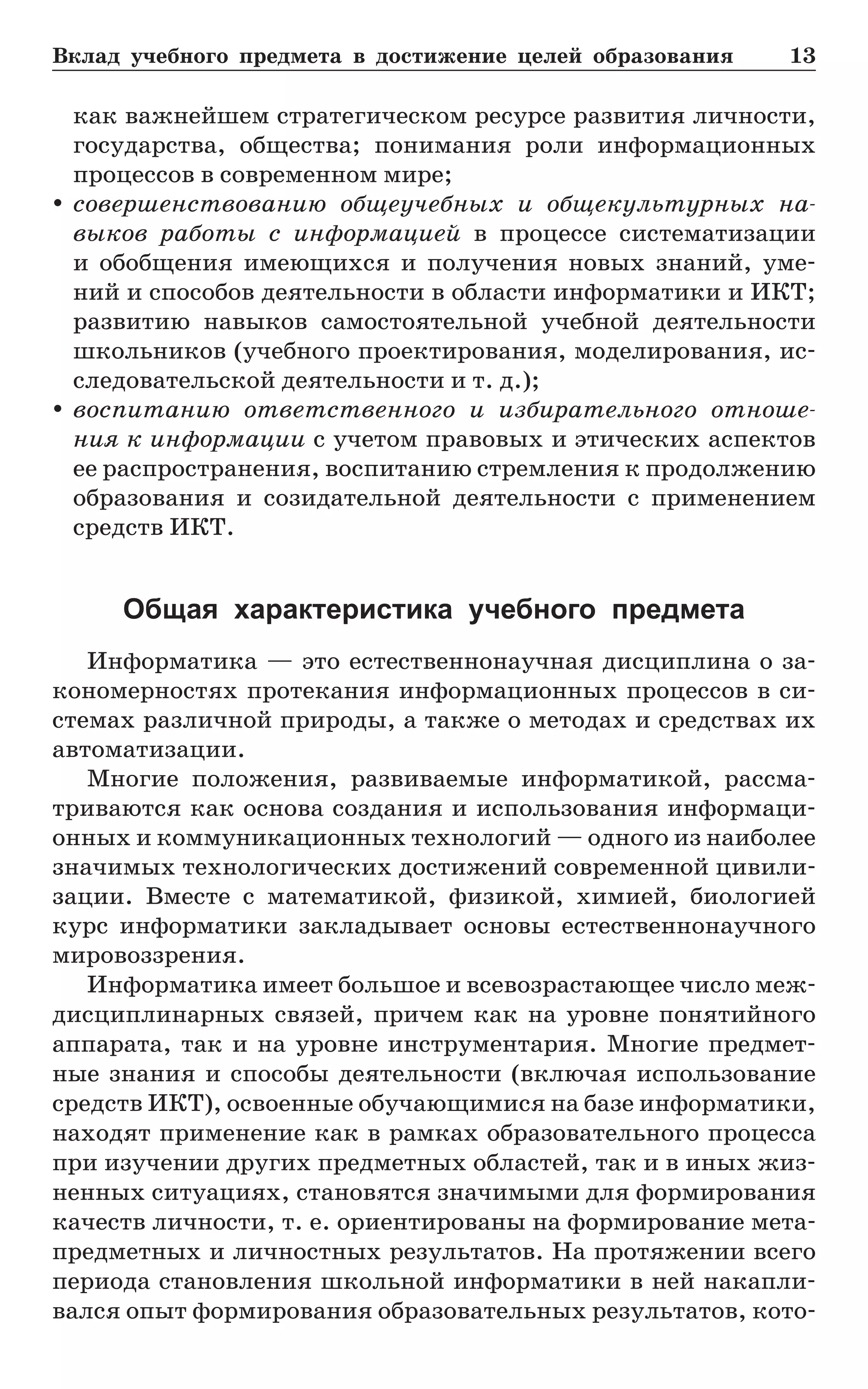 Вклад учебного предмета в достижение целей образования	 13
как важнейшем стратегическом ресурсе развития личности,
государства, общества; понимания роли информационных
процессов в современном мире;
yy совершенствованию общеучебных и общекультурных на-
выков работы с информацией в процессе систематизации
и  обобщения имеющихся и получения новых знаний, уме-
ний и способов деятельности в области информатики и ИКТ;
развитию навыков самостоятельной учебной деятельности
школьников (учебного проектирования, моделирования, ис-
следовательской деятельности и т. д.);
yy воспитанию ответственного и избирательного отноше-
ния к информации с учетом правовых и этических аспектов
ее распространения, воспитанию стремления к продолжению
образования и созидательной деятельности с применением
средств ИКТ.
Общая характеристика учебного предмета
Информатика — это естественнонаучная дисциплина о за-
кономерностях протекания информационных процессов в си-
стемах различной природы, а также о методах и средствах их
автоматизации.
Многие положения, развиваемые информатикой, рассма-
триваются как основа создания и использования информаци-
онных и коммуникационных технологий — одного из наиболее
значимых технологических достижений современной цивили-
зации. Вместе с математикой, физикой, химией, биологией
курс информатики закладывает основы естественнонаучного
мировоззрения.
Информатика имеет большое и всевозрастающее число меж-
дисциплинарных связей, причем как на уровне понятийного
аппарата, так и на уровне инструментария. Многие предмет-
ные знания и способы деятельности (включая использование
средств ИКТ), освоенные обучающимися на базе информатики,
находят применение как в рамках образовательного процесса
при изучении других предметных областей, так и в иных жиз-
ненных ситуациях, становятся значимыми для формирования
качеств личности, т. е. ориентированы на формирование мета-
предметных и личностных результатов. На протяжении всего
периода становления школьной информатики в ней накапли-
вался опыт формирования образовательных результатов, кото-
 