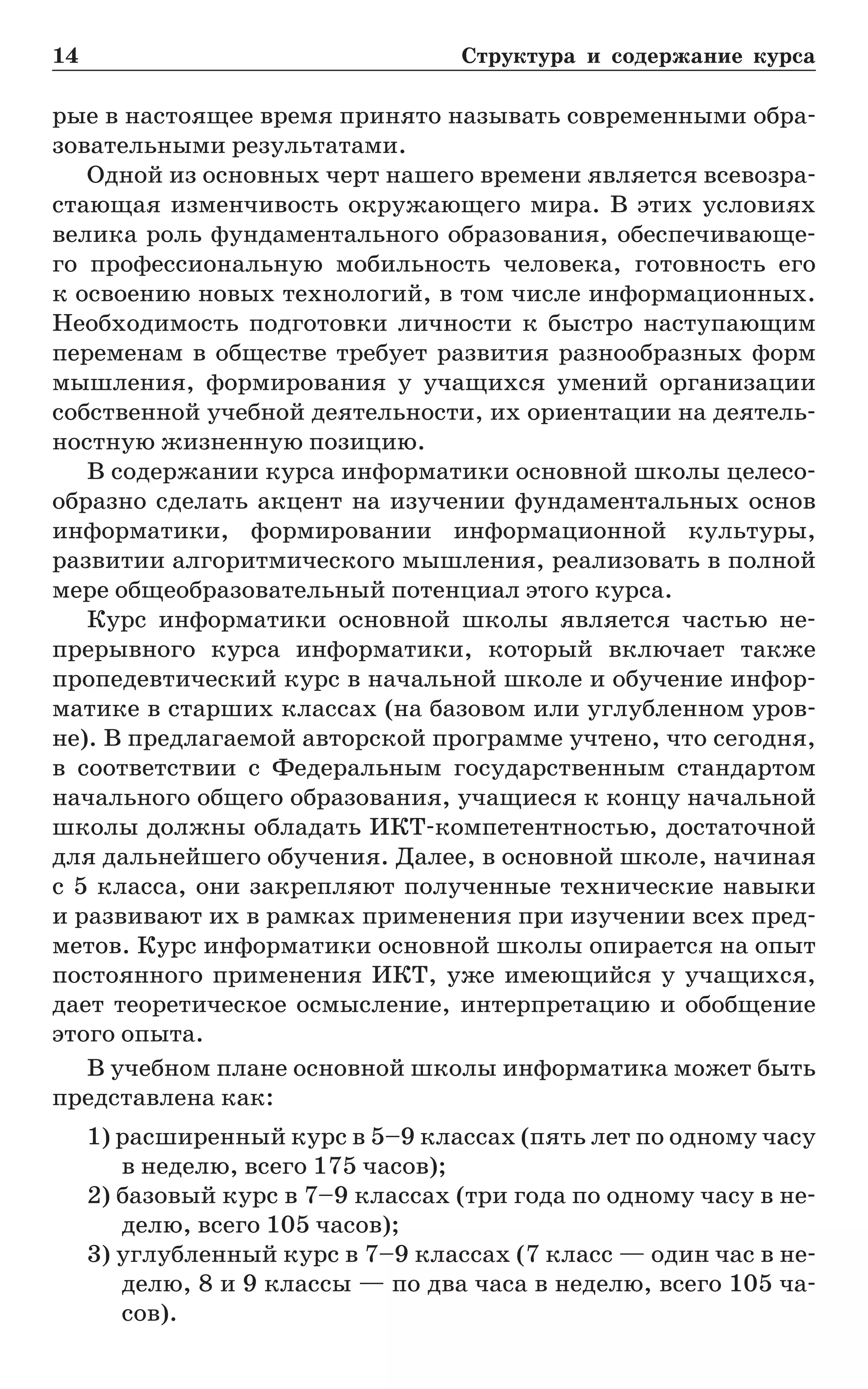 14	 Структура и содержание курса
рые в настоящее время принято называть современными обра-
зовательными результатами.
Одной из основных черт нашего времени является всевозра-
стающая изменчивость окружающего мира. В этих условиях
велика роль фундаментального образования, обеспечивающе-
го профессиональную мобильность человека, готовность его
к освоению новых технологий, в том числе информационных.
Необходимость подготовки личности к быстро наступающим
переменам в обществе требует развития разнообразных форм
мышления, формирования у учащихся умений организации
собственной учебной деятельности, их ориентации на деятель-
ностную жизненную позицию.
В содержании курса информатики основной школы целесо-
образно сделать акцент на изучении фундаментальных основ
информатики, формировании информационной культуры,
развитии алгоритмического мышления, реализовать в полной
мере общеобразовательный потенциал этого курса.
Курс информатики основной школы является частью не-
прерывного курса информатики, который включает также
пропедевтический курс в начальной школе и обучение инфор-
матике в старших классах (на базовом или углубленном уров-
не). В предлагаемой авторской программе учтено, что сегодня,
в соответствии  с Федеральным государственным стандартом
начального общего образования, учащиеся к концу начальной
школы должны обладать ИКТ-компетентностью, достаточной
для дальнейшего обучения. Далее, в основной школе, начиная
с 5 класса, они закрепляют полученные технические навыки
и развивают их в рамках применения при изучении всех пред-
метов. Курс информатики основной школы опирается на опыт
постоянного применения ИКТ, уже имеющийся у учащихся,
дает теоретическое осмысление, интерпретацию и обобщение
этого опыта.
В учебном плане основной школы информатика может быть
представлена как:
1) расширенный курс в 5–9 классах (пять лет по одному часу
в неделю, всего 175 часов);
2) базовый курс в 7–9 классах (три года по одному часу в не-
делю, всего 105 часов);
3) углубленный курс в 7–9 классах (7 класс — один час в не-
делю, 8 и 9 классы — по два часа в неделю, всего 105 ча-
сов).
 