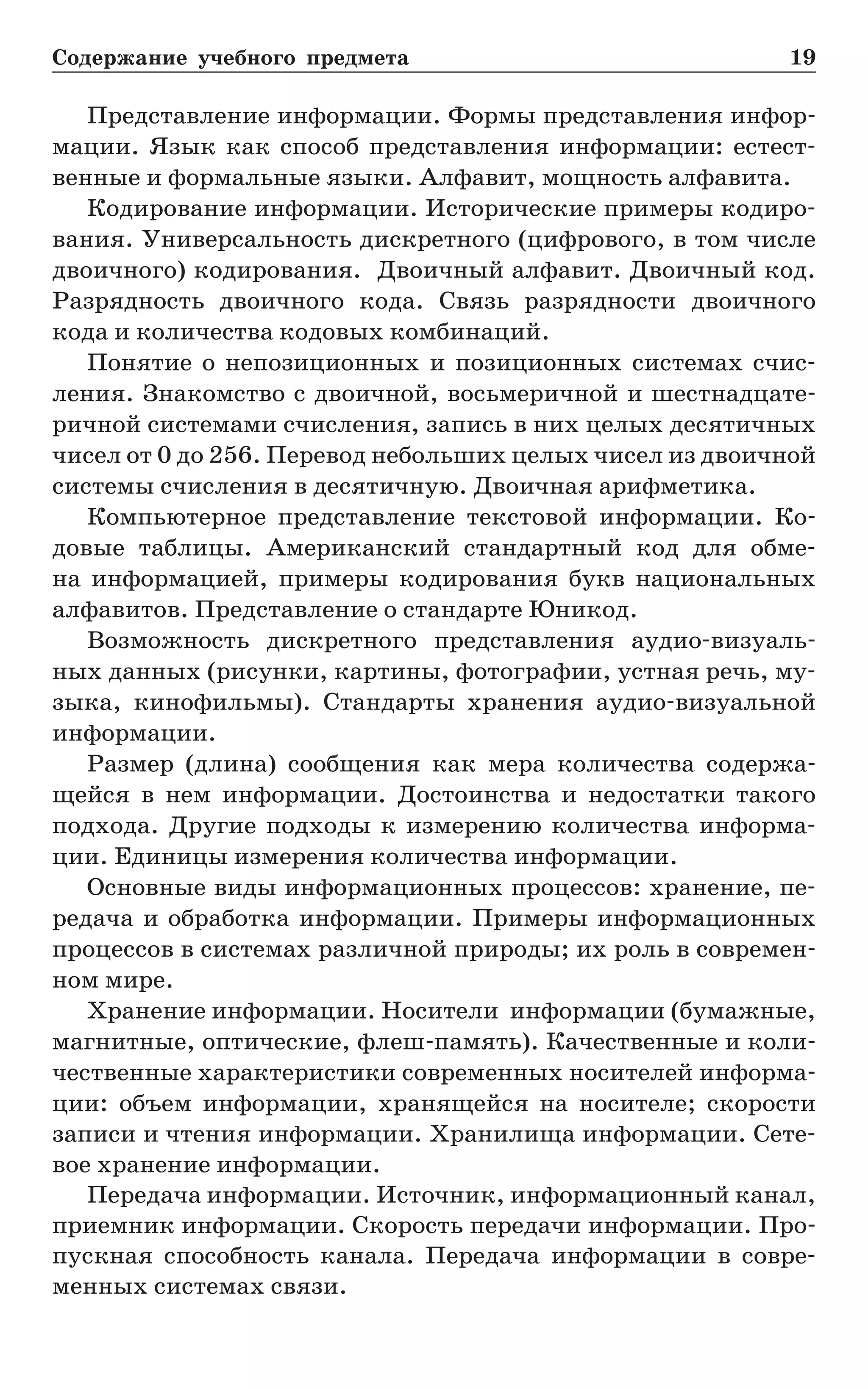 Содержание учебного предмета	 19
Представление информации. Формы представления инфор-
мации. Язык как способ представления информации: естест­
венные и формальные языки. Алфавит, мощность алфавита.
Кодирование информации. Исторические примеры кодиро-
вания. Универсальность дискретного (цифрового, в том числе
двоичного) кодирования. Двоичный алфавит. Двоичный код.
Разрядность двоичного кода. Связь разрядности двоичного
кода и количества кодовых комбинаций.
Понятие о непозиционных и позиционных системах счис-
ления. Знакомство с двоичной, восьмеричной и шестнадцате-
ричной системами счисления, запись в них целых десятичных
чисел от 0 до 256. Перевод небольших целых чисел из двоичной
системы счисления в десятичную. Двоичная арифметика.
Компьютерное представление текстовой информации. Ко-
довые таблицы. Американский стандартный код для обме-
на информацией, примеры кодирования букв национальных
алфавитов. Представление о стандарте Юникод.
Возможность дискретного представления аудио-визуаль-
ных данных (рисунки, картины, фотографии, устная речь, му-
зыка, кинофильмы). Стандарты хранения аудио-визуальной
информации.
Размер (длина) сообщения как мера количества содержа-
щейся в нем информации. Достоинства и недостатки такого
подхода. Другие подходы к измерению количества информа-
ции. Единицы измерения количества информации.
Основные виды информационных процессов: хранение, пе-
редача и обработка информации. Примеры информационных
процессов в системах различной природы; их роль в современ-
ном мире.
Хранение информации. Носители информации (бумажные,
магнитные, оптические, флеш-память). Качественные и коли-
чественные характеристики современных носителей информа-
ции: объем информации, хранящейся на носителе; скорости
записи и чтения информации. Хранилища информации. Сете-
вое хранение информации.
Передача информации. Источник, информационный канал,
приемник информации. Скорость передачи информации. Про-
пускная способность канала. Передача информации в совре-
менных системах связи.
 