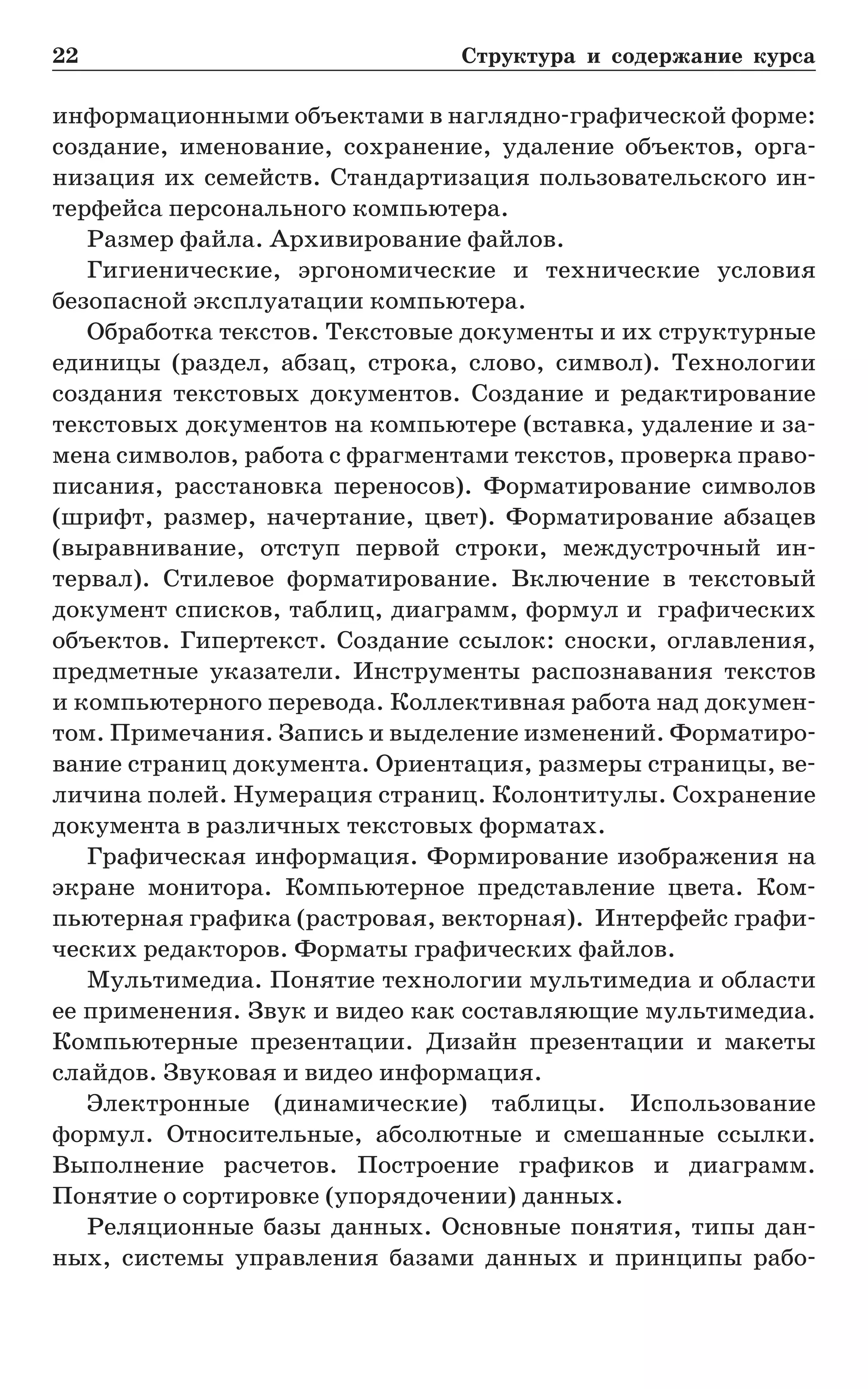 22	 Структура и содержание курса
информационными объектами в наглядно-графической форме:
создание, именование, сохранение, удаление объектов, орга-
низация их семейств. Стандартизация пользовательского ин-
терфейса персонального компьютера.
Размер файла. Архивирование файлов.
Гигиенические, эргономические и технические условия
безо­пасной эксплуатации компьютера.
Обработка текстов. Текстовые документы и их структурные
единицы (раздел, абзац, строка, слово, символ). Технологии
создания текстовых документов. Создание и редактирование
текстовых документов на компьютере (вставка, удаление и за-
мена символов, работа с фрагментами текстов, проверка право-
писания, расстановка переносов). Форматирование символов
(шрифт, размер, начертание, цвет). Форматирование абзацев
(выравнивание, отступ первой строки, междустрочный ин-
тервал). Стилевое форматирование. Включение в текстовый
документ списков, таблиц, диаграмм, формул и графических
объектов. Гипертекст. Создание ссылок: сноски, оглавления,
предметные указатели. Инструменты распознавания текстов
и компьютерного перевода. Коллективная работа над докумен-
том. Примечания. Запись и выделение изменений. Форматиро-
вание страниц документа. Ориентация, размеры страницы, ве-
личина полей. Нумерация страниц. Колонтитулы. Сохранение
документа в различных текстовых форматах.
Графическая информация. Формирование изображения на
экране монитора. Компьютерное представление цвета. Ком-
пьютерная графика (растровая, векторная). Интерфейс графи-
ческих редакторов. Форматы графических файлов.
Мультимедиа. Понятие технологии мультимедиа и области
ее применения. Звук и видео как составляющие мультимедиа.
Компьютерные презентации. Дизайн презентации и макеты
слайдов. Звуковая и видео информация.
Электронные (динамические) таблицы. Использование
формул. Относительные, абсолютные и смешанные ссылки.
Выполнение расчетов. Построение графиков и диаграмм.
Понятие о сортировке (упорядочении) данных.
Реляционные базы данных. Основные понятия, типы дан-
ных, системы управления базами данных и принципы рабо-
 