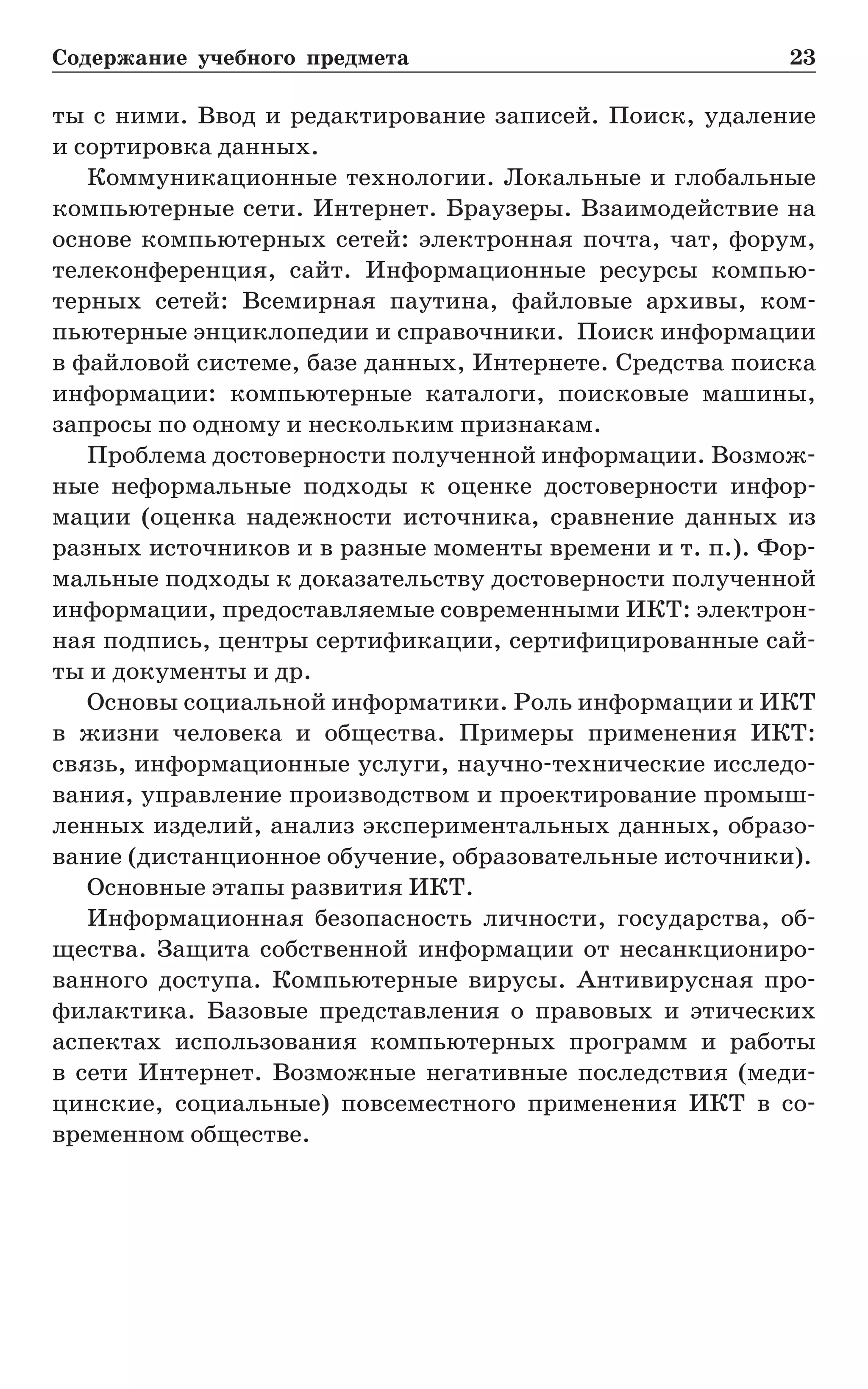 Содержание учебного предмета	 23
ты с ними. Ввод и редактирование записей. Поиск, удаление
и сор­тировка данных.
Коммуникационные технологии. Локальные и глобальные
компьютерные сети. Интернет. Браузеры. Взаимодействие на
основе компьютерных сетей: электронная почта, чат, форум,
телеконференция, сайт. Информационные ресурсы компью-
терных сетей: Всемирная паутина, файловые архивы, ком-
пьютерные энциклопедии и справочники. Поиск информации
в файловой системе, базе данных, Интернете. Средства поиска
информации: компьютерные каталоги, поисковые машины,
запросы по одному и нескольким признакам.
Проблема достоверности полученной информации. Возмож-
ные неформальные подходы к оценке достоверности инфор-
мации (оценка надежности источника, сравнение данных из
разных источников и в разные моменты времени и т. п.). Фор-
мальные подходы к доказательству достоверности полученной
информации, предоставляемые современными ИКТ: электрон-
ная подпись, центры сертификации, сертифицированные сай-
ты и документы и др.
Основы социальной информатики. Роль информации и ИКТ
в жизни человека и общества. Примеры применения ИКТ:
связь, информационные услуги, научно-технические исследо-
вания, управление производством и проектирование промыш-
ленных изделий, анализ экспериментальных данных, образо-
вание (дистанционное обучение, образовательные источники).
Основные этапы развития ИКТ.
Информационная безопасность личности, государства, об-
щества. Защита собственной информации от несанкциониро-
ванного доступа. Компьютерные вирусы. Антивирусная про-
филактика. Базовые представления о правовых и этических
аспектах использования компьютерных программ и работы
в  сети Интернет. Возможные негативные последствия (меди-
цинские, социальные) повсеместного применения ИКТ в со-
временном обществе.
 