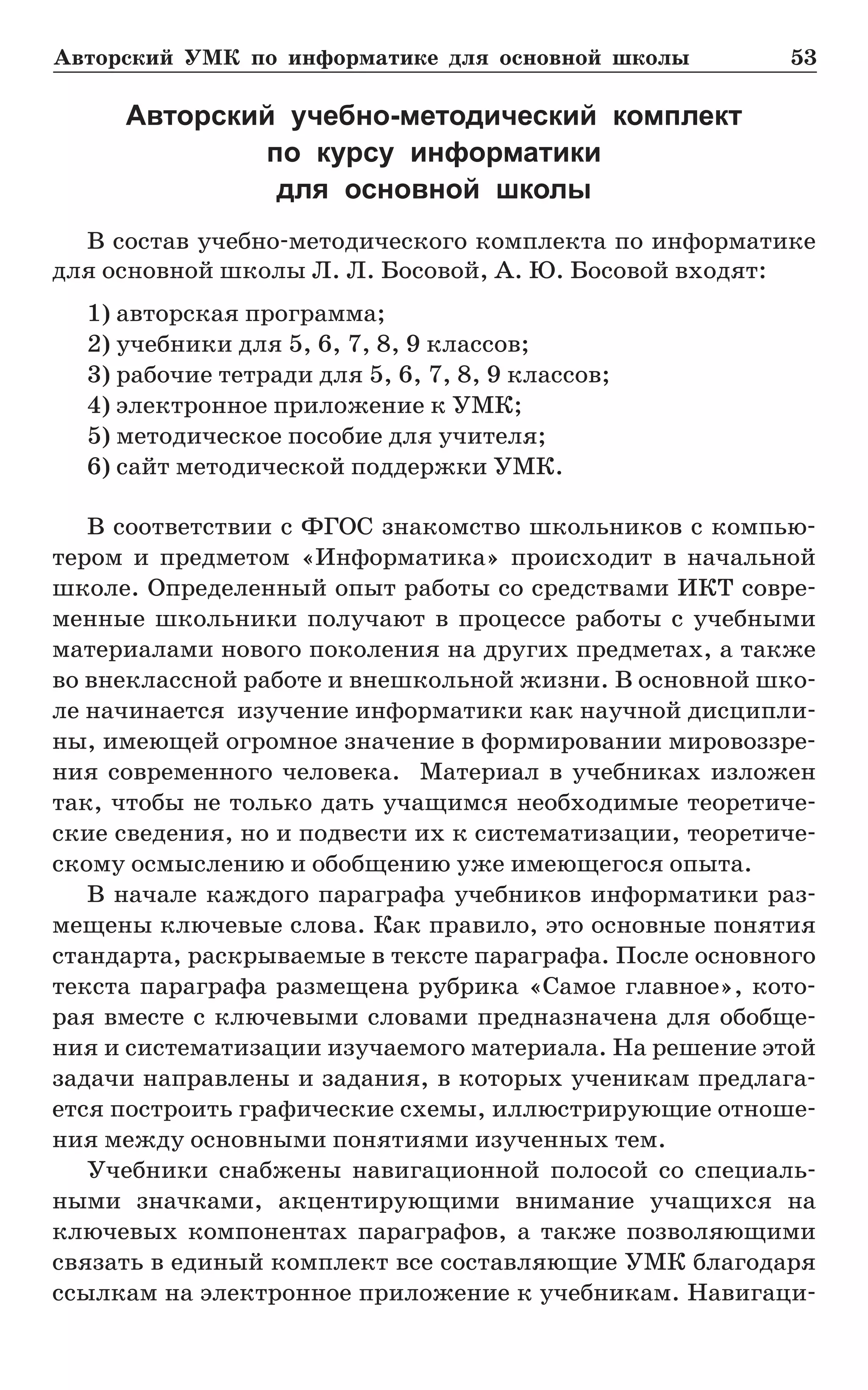 Авторский УМК по информатике для основной школы	 53
Авторский учебно-методический комплект
по курсу информатики
для основной школы
В состав учебно-методического комплекта по информатике
для основной школы Л. Л. Босовой, А. Ю. Босовой входят:
1) авторская программа;
2) учебники для 5, 6, 7, 8, 9 классов;
3) рабочие тетради для 5, 6, 7, 8, 9 классов;
4) электронное приложение к УМК;
5) методическое пособие для учителя;
6) сайт методической поддержки УМК.
В соответствии с ФГОС знакомство школьников с компью-
тером и предметом «Информатика» происходит в начальной
школе. Определенный опыт работы со средствами ИКТ совре-
менные школьники получают в процессе работы с учебными
материалами нового поколения на других предметах, а также
во внеклассной работе и внешкольной жизни. В основной шко-
ле начинается изучение информатики как научной дисципли-
ны, имеющей огромное значение в формировании мировоззре-
ния современного человека. Материал в учебниках изложен
так, чтобы не только дать учащимся необходимые теоретиче-
ские сведения, но и подвести их к систематизации, теоретиче-
скому осмыслению и обобщению уже имеющегося опыта.
В начале каждого параграфа учебников информатики раз-
мещены ключевые слова. Как правило, это основные понятия
стандарта, раскрываемые в тексте параграфа. После основного
текста параграфа размещена рубрика «Самое главное», кото-
рая вместе с ключевыми словами предназначена для обобще-
ния и систематизации изучаемого материала. На решение этой
задачи направлены и задания, в которых ученикам предлага-
ется построить графические схемы, иллюстрирующие отноше-
ния между основными понятиями изученных тем.
Учебники снабжены навигационной полосой со специаль-
ными значками, акцентирующими внимание учащихся на
ключевых компонентах параграфов, а также позволяющими
связать в единый комплект все составляющие УМК благодаря
ссылкам на электронное приложение к учебникам. Навигаци-
 