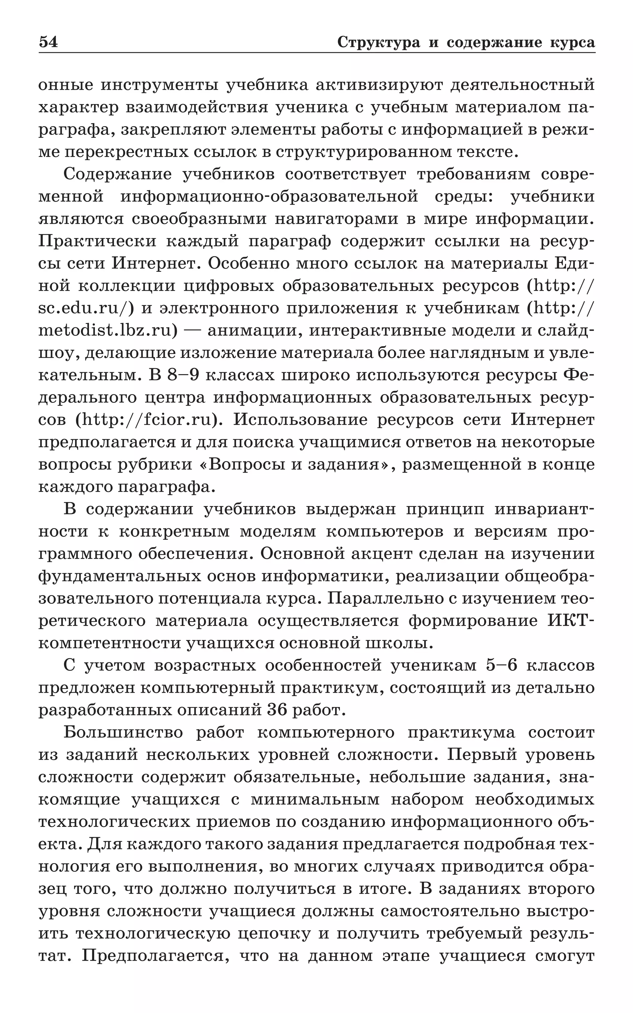 54	 Структура и содержание курса
онные инструменты учебника активизируют деятельностный
характер взаимодействия ученика с учебным материалом па-
раграфа, закрепляют элементы работы с информацией в режи-
ме перекрестных ссылок в структурированном тексте.
Содержание учебников соответствует требованиям совре-
менной информационно-образовательной среды: учебники
являются своеобразными навигаторами в мире информации.
Практически каждый параграф содержит ссылки на ресур-
сы сети Интернет. Особенно много ссылок на материалы Еди-
ной коллекции цифровых образовательных ресурсов (http://
sc.edu.ru/) и электронного приложения к учебникам (http://
metodist.lbz.ru) — анимации, интерактивные модели и слайд-
шоу, делающие изложение материала более наглядным и увле-
кательным. В 8–9 классах широко используются ресурсы Фе-
дерального центра информационных образовательных ресур-
сов (http://fcior.ru). Использование ресурсов сети Интернет
предполагается и для поиска учащимися ответов на некоторые
вопросы рубрики «Вопросы и задания», размещенной в конце
каждого параграфа.
В содержании учебников выдержан принцип инвариант-
ности к конкретным моделям компьютеров и версиям про-
граммного обеспечения. Основной акцент сделан на изучении
фундаментальных основ информатики, реализации общеобра-
зовательного потенциала курса. Параллельно с изучением тео­
ретического материала осуществляется формирование ИКТ-
компетентности учащихся основной школы.
С учетом возрастных особенностей ученикам 5–6 классов
предложен компьютерный практикум, состоящий из детально
разработанных описаний 36 работ.
Большинство работ компьютерного практикума состоит
из заданий нескольких уровней сложности. Первый уровень
сложности содержит обязательные, небольшие задания, зна-
комящие учащихся с минимальным набором необходимых
технологических приемов по созданию информационного объ-
екта. Для каждого такого задания предлагается подробная тех-
нология его выполнения, во многих случаях приводится обра-
зец того, что должно получиться в итоге. В заданиях второго
уровня сложности учащиеся должны самостоятельно выстро-
ить технологическую цепочку и получить требуемый резуль-
тат. Предполагается, что на данном этапе учащиеся смогут
 