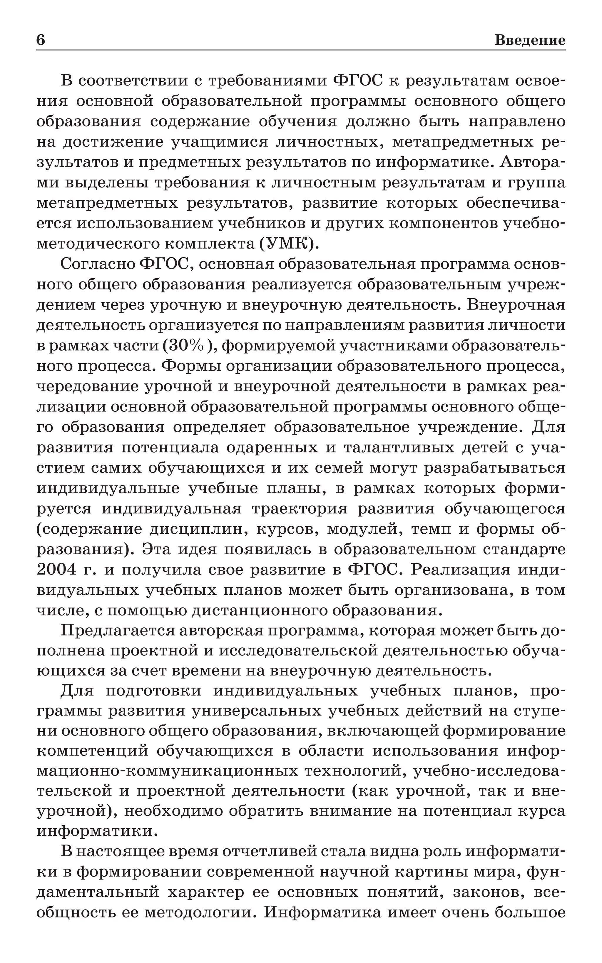 6	 Введение
В соответствии с требованиями ФГОС к результатам освое-
ния основной образовательной программы основного общего
образования содержание обучения должно быть направлено
на  достижение учащимися личностных, метапредметных ре-
зультатов и предметных результатов по информатике. Автора-
ми выделены требования к личностным результатам и группа
метапредметных результатов, развитие которых обеспечива-
ется использованием учебников и других компонентов учебно-
методического комплекта (УМК).
Согласно ФГОС, основная образовательная программа основ-
ного общего образования реализуется образовательным учреж-
дением через урочную и внеурочную деятельность. Вне­урочная
деятельность организуется по направлениям развития личности
в рамках части (30%), формируемой участниками образователь-
ного процесса. Формы организации образовательного процесса,
чередование урочной и внеурочной деятельности в рамках реа-
лизации основной образовательной программы основного обще-
го образования определяет образовательное учреждение. Для
развития потенциала одаренных и талантливых детей с уча-
стием самих обучающихся и их семей могут разрабатываться
индивидуальные учебные планы, в рамках которых форми-
руется индивидуальная траектория развития обучающегося
(содержание дисциплин, курсов, модулей, темп и формы об-
разования). Эта идея появилась в образовательном стандарте
2004 г. и получила свое развитие в ФГОС. Реализация инди-
видуальных учебных планов может быть организована, в том
числе, с помощью дистанционного образования.
Предлагается авторская программа, которая может быть до-
полнена проектной и исследовательской деятельностью обуча-
ющихся за счет времени на внеурочную деятельность.
Для подготовки индивидуальных учебных планов, про­
грам­­­мы развития универсальных учебных действий на ступе-
ни основного общего образования, включающей формирование
компетенций обучающихся в области использования инфор­
мационно-коммуникационных технологий, учебно-исследова­
тельской и проектной деятельности (как урочной, так и вне­
урочной), необходимо обратить внимание на потенциал курса
информатики.
В настоящее время отчетливей стала видна роль информати-
ки в формировании современной научной картины мира, фун-
даментальный характер ее основных понятий, законов, все-
общность ее методологии. Информатика имеет очень большое
 