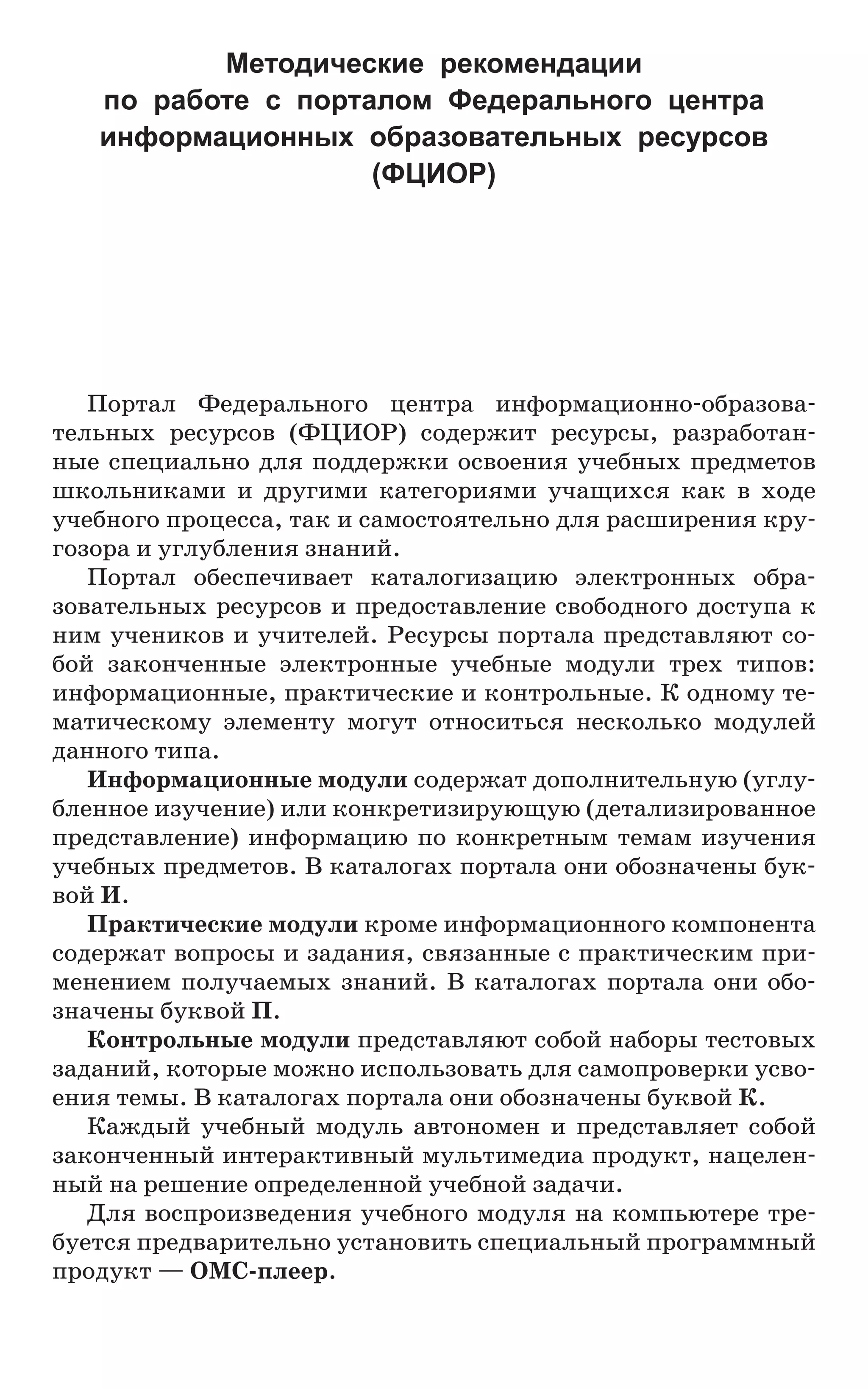 Портал Федерального центра информационно-образова-
тельных ресурсов (ФЦИОР) содержит ресурсы, разработан-
ные специально для поддержки освоения учебных предметов
школьниками и другими категориями учащихся как в ходе
учебного процесса, так и самостоятельно для расширения кру-
гозора и углубления знаний.
Портал обеспечивает каталогизацию электронных обра-
зовательных ресурсов и предоставление свободного доступа к
ним учеников и учителей. Ресурсы портала представляют со-
бой законченные электронные учебные модули трех типов:
информационные, практические и контрольные. К одному те-
матическому элементу могут относиться несколько модулей
данного типа.
Информационные модули содержат дополнительную (углу-
бленное изучение) или конкретизирующую (детализированное
представление) информацию по конкретным темам изучения
учебных предметов. В каталогах портала они обозначены бук-
вой И.
Практические модули кроме информационного компонента
содержат вопросы и задания, связанные с практическим при-
менением получаемых знаний. В каталогах портала они обо-
значены буквой П.
Контрольные модули представляют собой наборы тестовых
заданий, которые можно использовать для самопроверки усво-
ения темы. В каталогах портала они обозначены буквой К.
Каждый учебный модуль автономен и представляет собой
законченный интерактивный мультимедиа продукт, нацелен-
ный на решение определенной учебной задачи.
Для воспроизведения учебного модуля на компьютере тре-
буется предварительно установить специальный программный
продукт — ОМС-плеер.
Методические рекомендации
по работе с порталом Федерального центра
информационных образовательных ресурсов
(ФЦИОР)
 