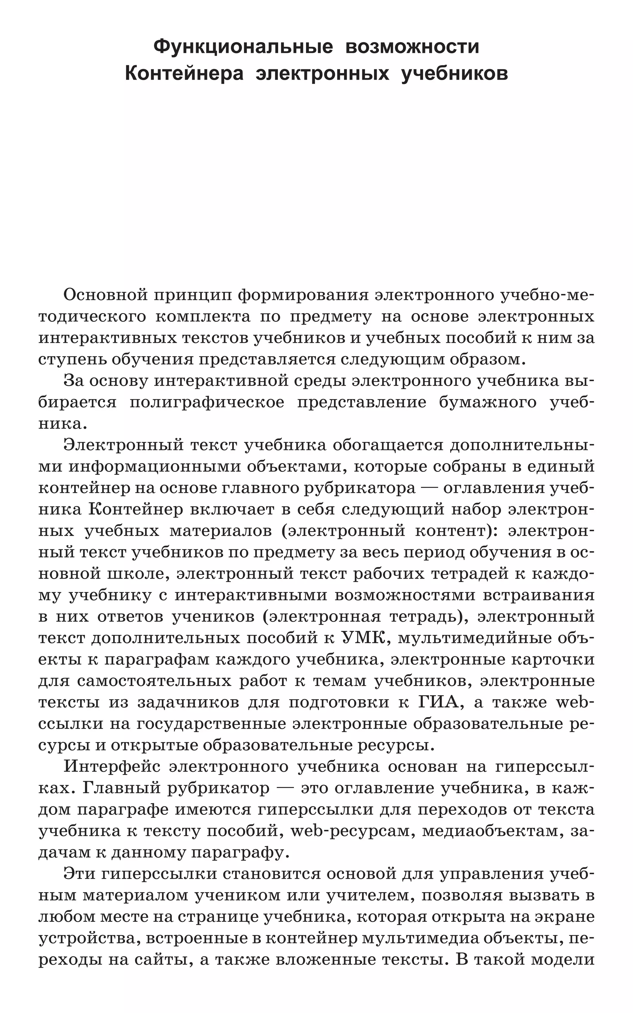 Основной принцип формирования электронного учебно-ме-
тодического комплекта по предмету на основе электронных
интерактивных текстов учебников и учебных пособий к ним за
ступень обучения представляется следующим образом.
За основу интерактивной среды электронного учебника вы-
бирается полиграфическое представление бумажного учеб­
ника.
Электронный текст учебника обогащается дополнительны-
ми информационными объектами, которые собраны в единый
контейнер на основе главного рубрикатора — оглавления учеб-
ника Контейнер включает в себя следующий набор электрон-
ных учебных материалов (электронный контент): электрон-
ный текст учебников по предмету за весь период обучения в ос-
новной школе, электронный текст рабочих тетрадей к каждо-
му учебнику с интерактивными возможностями встраивания
в них ответов учеников (электронная тетрадь), электронный
текст дополнительных пособий к УМК, мультимедийные объ-
екты к параграфам каждого учебника, электронные карточки
для самостоятельных работ к темам учебников, электронные
тексты из задачников для подготовки к ГИА, а также web-
ссылки на государственные электронные образовательные ре-
сурсы и открытые образовательные ресурсы.
Интерфейс электронного учебника основан на гиперссыл-
ках. Главный рубрикатор — это оглавление учебника, в каж-
дом параграфе имеются гиперссылки для переходов от текста
учебника к тексту пособий, web-ресурсам, медиаобъектам, за-
дачам к данному параграфу.
Эти гиперссылки становится основой для управления учеб-
ным материалом учеником или учителем, позволяя вызвать в
любом месте на странице учебника, которая открыта на экране
устройства, встроенные в контейнер мультимедиа объекты, пе-
реходы на сайты, а также вложенные тексты. В такой модели
Функциональные возможности
Контейнера электронных учебников
 