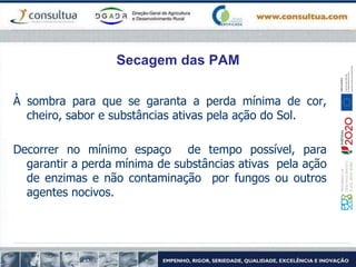 Secagem das PAM
À sombra para que se garanta a perda mínima de cor,
cheiro, sabor e substâncias ativas pela ação do Sol.
Decorrer no mínimo espaço de tempo possível, para
garantir a perda mínima de substâncias ativas pela ação
de enzimas e não contaminação por fungos ou outros
agentes nocivos.
 