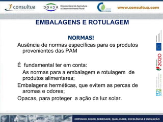 EMBALAGENS E ROTULAGEM
NORMAS!
Ausência de normas específicas para os produtos
provenientes das PAM
É fundamental ter em conta:
As normas para a embalagem e rotulagem de
produtos alimentares;
Embalagens herméticas, que evitem as percas de
aromas e odores;
Opacas, para proteger a ação da luz solar.
 