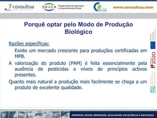 Porquê optar pelo Modo de Produção
Biológico
Razões específicas:
Existe um mercado crescente para produções certificadas em
MPB.
A valorização do produto (PAM) é feita essencialmente pela
ausência de pesticidas e níveis de princípios activos
presentes.
Quanto mais natural a produção mais facilmente se chega a um
produto de excelente qualidade.
 