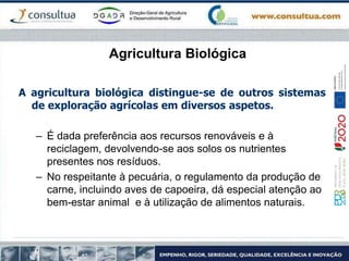 Agricultura Biológica
A agricultura biológica distingue-se de outros sistemas
de exploração agrícolas em diversos aspetos.
– É dada preferência aos recursos renováveis e à
reciclagem, devolvendo-se aos solos os nutrientes
presentes nos resíduos.
– No respeitante à pecuária, o regulamento da produção de
carne, incluindo aves de capoeira, dá especial atenção ao
bem-estar animal e à utilização de alimentos naturais.
 