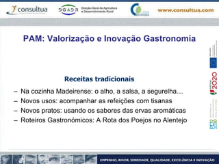PAM: Valorização e Inovação Gastronomia
Receitas tradicionais
– Na cozinha Madeirense: o alho, a salsa, a segurelha…
– Novos usos: acompanhar as refeições com tisanas
– Novos pratos: usando os sabores das ervas aromáticas
– Roteiros Gastronómicos: A Rota dos Poejos no Alentejo
 