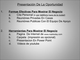 Presentación De La Oportunidad 1. Formas Efectivas Para Mostrar El Negocio a. Cita Personal  (o   por teléfono  fuera de la ciudad ) b. Reuniónes Privadas En Casas c. Reuniónes Publicas Con El Equipo De Apoyo 2. Herramientas Para Mostrar El Negocio a. Pagina  De Internet de  www.mpbtoday.com   b. Carpeta  (impresión es opcional) c. Presentacion En Power Point d.  Videos de youtube 