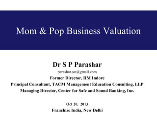 Mom & Pop Business Valuation

Dr S P Parashar
parashar.sat@gmail.com

Former Director, IIM Indore
Principal Consultant, TACM Management Education Consulting, LLP
Managing Director, Center for Safe and Sound Banking, Inc.
Oct 20, 2013

Franchise India, New Delhi

 