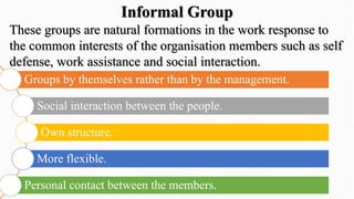 These groups are natural formations in the work response to
the common interests of the organisation members such as self
defense, work assistance and social interaction.
Groups by themselves rather than by the management.
Social interaction between the people.
Own structure.
More flexible.
Personal contact between the members.
Informal Group
 
