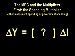 The MPC and the Multipliers
First: the Spending Multiplier
(either investment spending or government spending)
Y = [ ? ] I
Y = [ ? ] I
 