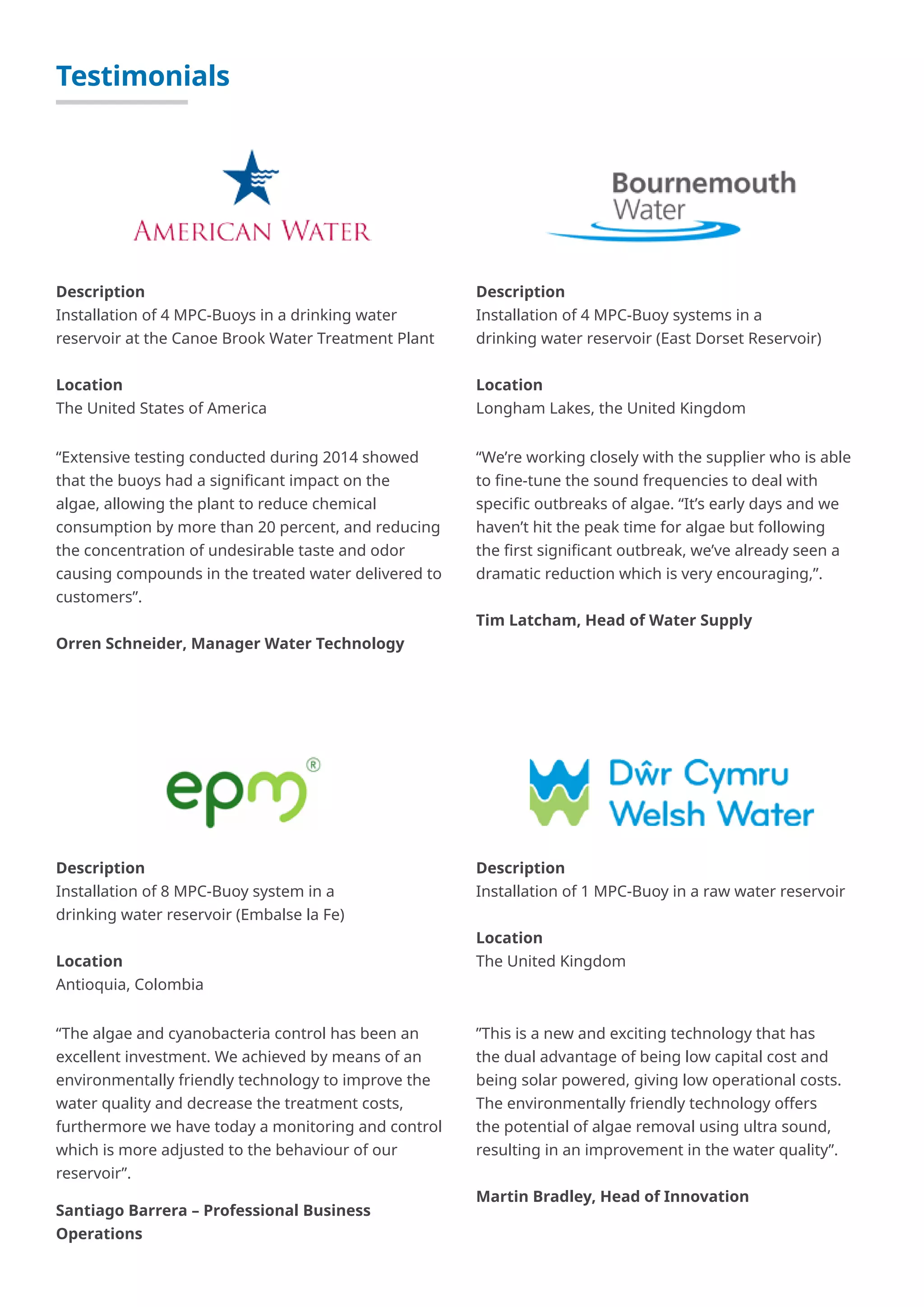Testimonials
“Extensive testing conducted during 2014 showed
that the buoys had a significant impact on the
algae, allowing the plant to reduce chemical
consumption by more than 20 percent, and reducing
the concentration of undesirable taste and odor
causing compounds in the treated water delivered to
customers”.
Orren Schneider, Manager Water Technology
Description
Installation of 4 MPC-Buoys in a drinking water
reservoir at the Canoe Brook Water Treatment Plant
Location
The United States of America
“The algae and cyanobacteria control has been an
excellent investment. We achieved by means of an
environmentally friendly technology to improve the
water quality and decrease the treatment costs,
furthermore we have today a monitoring and control
which is more adjusted to the behaviour of our
reservoir”.
Santiago Barrera – Professional Business
Operations
Description
Installation of 8 MPC-Buoy system in a
drinking water reservoir (Embalse la Fe)
Location
Antioquia, Colombia
”This is a new and exciting technology that has
the dual advantage of being low capital cost and
being solar powered, giving low operational costs.
The environmentally friendly technology offers
the potential of algae removal using ultra sound,
resulting in an improvement in the water quality”.
Martin Bradley, Head of Innovation
Description
Installation of 1 MPC-Buoy in a raw water reservoir
Location
The United Kingdom
“We’re working closely with the supplier who is able
to fine-tune the sound frequencies to deal with
specific outbreaks of algae. “It’s early days and we
haven’t hit the peak time for algae but following
the first significant outbreak, we’ve already seen a
dramatic reduction which is very encouraging,”.
Tim Latcham, Head of Water Supply
Description
Installation of 4 MPC-Buoy systems in a
drinking water reservoir (East Dorset Reservoir)
Location
Longham Lakes, the United Kingdom
 