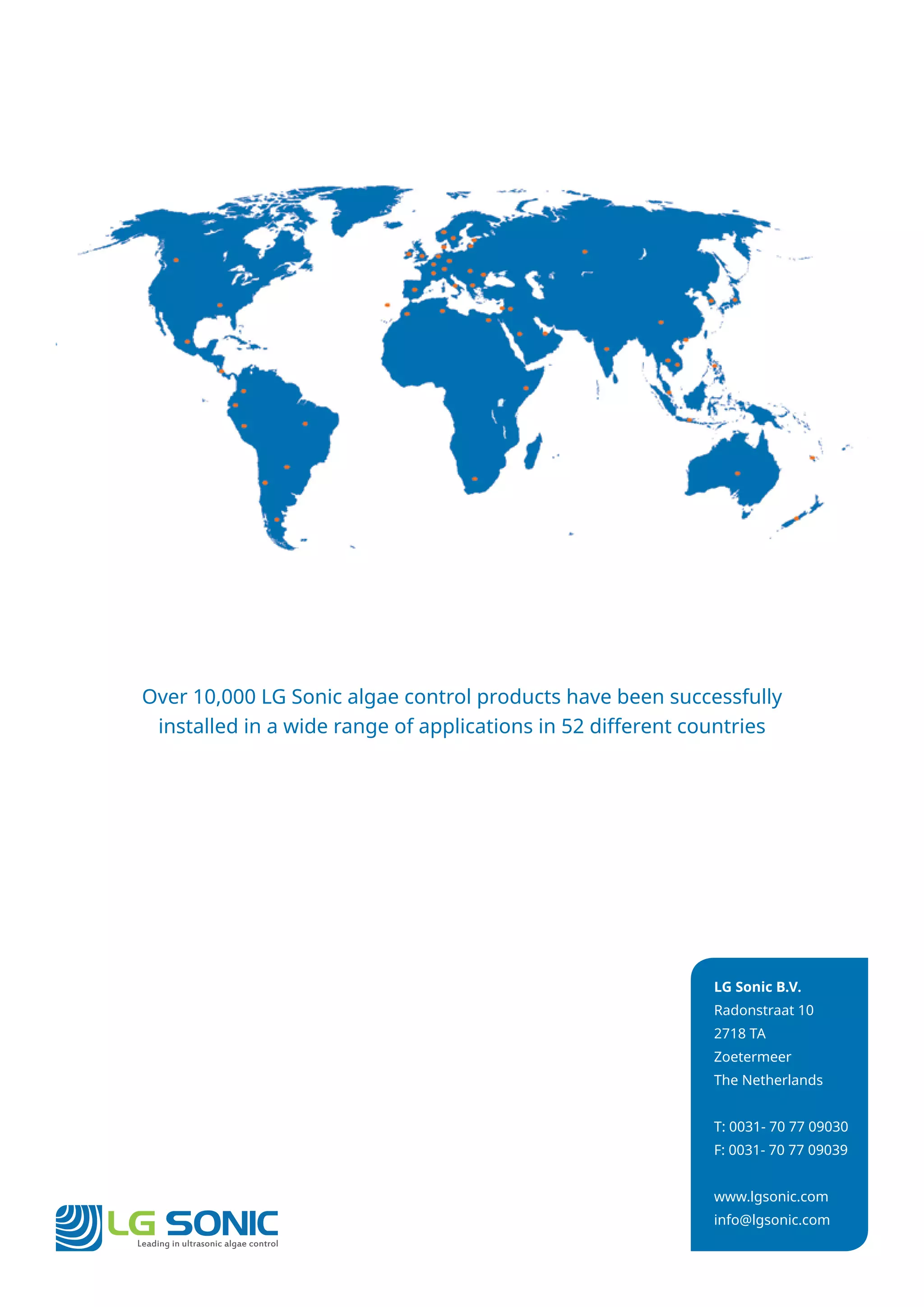 LG Sonic B.V.
Radonstraat 10
2718 TA
Zoetermeer
The Netherlands
T: 0031- 70 77 09030
F: 0031- 70 77 09039
www.lgsonic.com
info@lgsonic.com
Over 10,000 LG Sonic algae control products have been successfully
installed in a wide range of applications in 52 different countries
Leading in ultrasonic algae control
LG SONIC
 