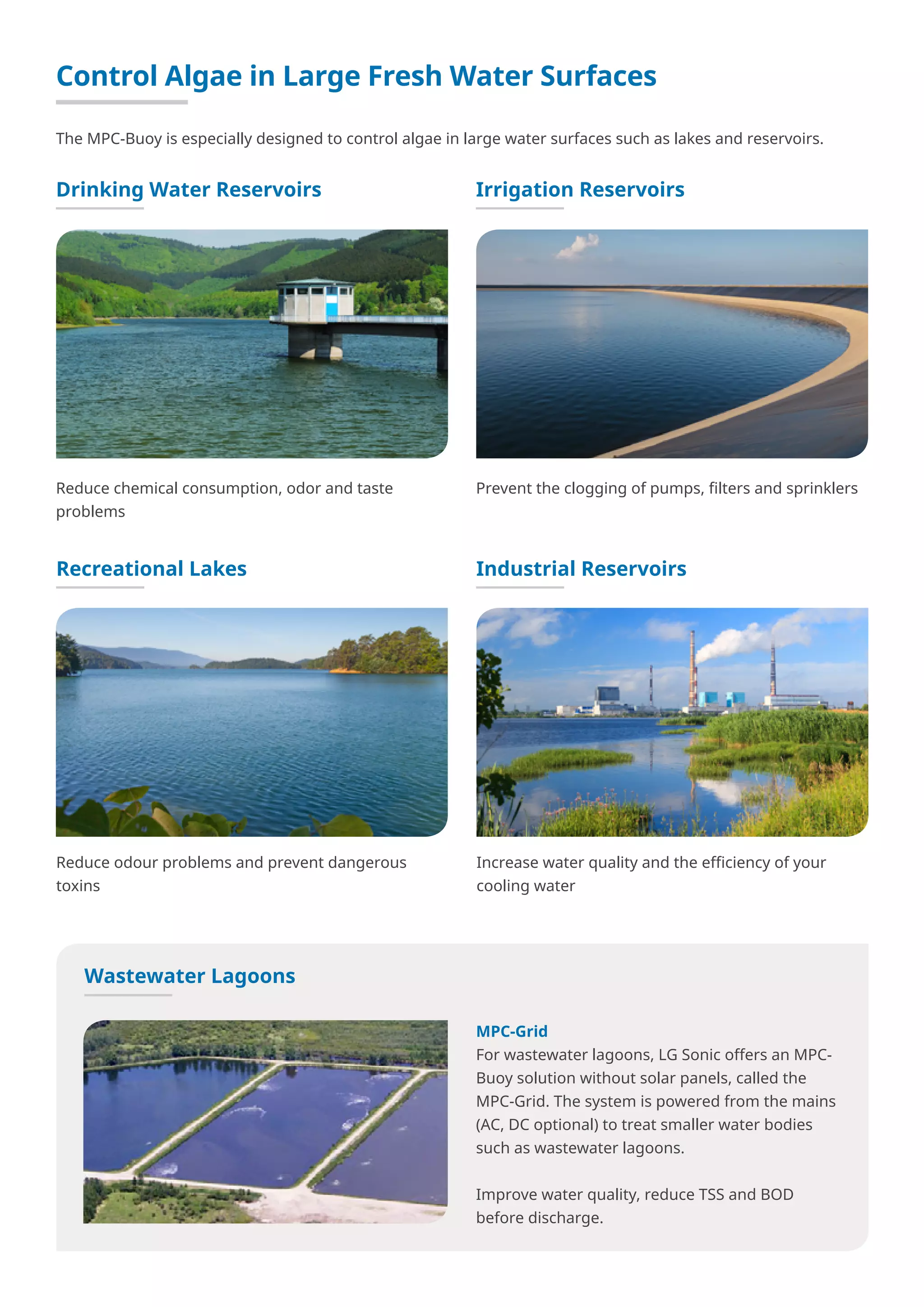 Control Algae in Large Fresh Water Surfaces
The MPC-Buoy is especially designed to control algae in large water surfaces such as lakes and reservoirs.
Reduce chemical consumption, odor and taste
problems
Drinking Water Reservoirs
Prevent the clogging of pumps, filters and sprinklers
Irrigation Reservoirs
Reduce odour problems and prevent dangerous
toxins
Recreational Lakes
Increase water quality and the efficiency of your
cooling water
Industrial Reservoirs
Wastewater Lagoons
MPC-Grid
For wastewater lagoons, LG Sonic offers an MPC-
Buoy solution without solar panels, called the
MPC-Grid. The system is powered from the mains
(AC, DC optional) to treat smaller water bodies
such as wastewater lagoons.
Improve water quality, reduce TSS and BOD
before discharge.
 