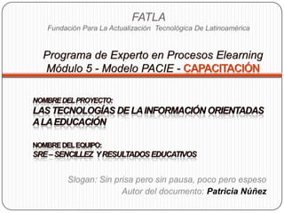 FATLAFundación Para La Actualización  Tecnológica De Latinoamérica Programa de Experto en Procesos ElearningMódulo 5 - Modelo PACIE - Capacitación Nombre del Proyecto: Las tecnologías de la información orientadas  a la educación nombre del equipo:  SRe – SENCILLEZ  Y RESULTADOS EDUCATIVOS Slogan: Sin prisa pero sin pausa, poco pero espeso Autor del documento: Patricia Núñez 