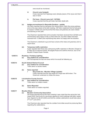 1st May 2012


                               area would be m onitored.

                       iii     Church Lane footpath
                               It was reported that Highways were already aware of the issue and that it
                               was in hand.

                       iv      Pot hoes - Church Lane (ref: 1107362)
                               It was reported that the pot holes had been dealt with.

               (c)     Hedge encroachment in Reynolds Gardens - update
                       Cllr Hahn reported that he had given the Acting Adm in Clerk the wrong address
                       and so this was raised at the last m eeting. Cllr Hahn explained that he had gone
                       to inspect 12 Bell Lane and found that the trees and greenery etc were indeed
                       encroaching on the path.

                       The Chairm an reported that com m unication had been received from 22 Bell Lane
                       and that they were happy to tidy up their trees etc; but that a letter had been
                       received from 12 Bell Lane expressing they were not happy with the situation.

                       The Chairm an undertook to go and have a look at the trees and greenery and to
                       report back.

               (d)     Temporary traffic restriction
                       It was reported that there was a tem porary traffic restriction in Moulton Chapel on
                       6 th May 2012 at Rom an Road, W oodgate Road and Cekhira Avenue; due to the
                       Moulton Chapel Flower Parade.

 12/05/13      Roadway / Footw ay Lighting
               (a)   Any matters for consideration
                     Cllr Poll reported he had one issue which he would be following up.

12/05/14       South Holland District Council
               (a)    Any matters for consideration
                      There were no issues raised.

               (b)     Items reported
                       i       Dog waste bin - M oulton Village (update)
                               It was reported that the dog waste bin hinge was still broken. The
                               Chairm an undertook to chase this issue.

12/05/15       Lincolnshire County Council
               (a)    Any matters for consideration
                      There were no m atters raised.

               (b)     Items Reported
                       There were no m atters reported.

12/05/17       M oulton W ard
               (a)     M oulton Community Association
                       Cllr Goad reported that at the April m eeting it was noted that the spring fair had
                       raised £522; that funds for secondary glazing for both buildings had been raised
                       from Awards for All (£10,500) and that the Jubilee celebrations would take place
                       2 nd to 4 th June 2012.

                       The Chairm an also reported that the Jubilee Com m ittee would be producing fliers
                       regarding the celebrations.

                                                Page 4
 