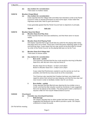 1st May 2012


                  (b)         Any matters for consideration
                              There were no m atters raised.

12/05/18          M oulton Chapel W ard
                  (a)     Any matters for consideration
                          It was reported that the Village Hall com m ittee had intended to write to the Parish
                          Council in order to request perm ission to erect som e signs. It was noted that
                          Highways would also need to grant perm ission.

                              It was generally agreed that the Parish Council had no objections in principle.

                              Agreed           -        nem con

12/05/19          M oulton Seas End W ard
                  (a)     M oulton Seas End Play Area
                          It was reported that the area was satisfactory; and that there were no issues
                          raised.

                  (b)         M oulton Seas End Playing Field
                              Cllr Clayton reported that a sign would also be useful for the playing field noting
                              that dogs had to be on lead. There was a brief discussion regarding rights of way
                              and local bye laws. It was raised that any sign would not be perm itted to include
                              ‘by order of the Parish Council’ as the playing field was run by the Trust.

                  (c)         M oulton Seas End Village Hall
                              There were no issues raised.

                  (d)         Any matters for consideration
                              i     Bus route - update
                                    The Chairm an reported that the bus route would be returning to Moulton
                                    Seas End, with two term tim e only bus tim es of:

                                       Moulton Seas End to Boston - 8.10am and 9.26am
                                       Boston to Moulton Seas End - 2.49pm and 5.20pm

                                       It was noted that Parishioners needed to use the service as m uch as
                                       possible; and that the bus stop would be at the crossroads.

                                       The Chairm an also reported that Cropleys had been very helpful with
                                       regard to where their school bus was stopping; and that the bus stop had
                                       now m oved in order to facilitate a better view for car drivers.

                              ii       Bus shelter - update
                                       It was reported that Bob Marriott was cleaning the bus shelter once a
                                       m onth; and that the litter situation would be m onitored. It was suggested
                                       that a bin be placed at the shelter. The Acting Adm in Clerk undertook to
                                       request a litter bin from South Holland District Council.

12/05/20          Churchyard
                  (a)   Consider any churchyard business
                        i     W all damage
                              Cllr Clayton reported that no other quotes had been received. It was
                              suggested that Multibuild m ay be able to provide a quote. Cllr Clayton
                              undertook to chase the quote.

Cllr Poll left the meeting.

                                                        Page 5
 