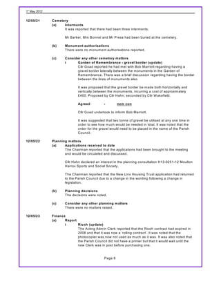 1st May 2012


12/05/21       Cemetery
               (a)   Interments
                     It was reported that there had been three interm ents.

                       Mr Barker, Mrs Bonnet and Mr Press had been buried at the cem etery.

               (b)     M onument authorisations
                       There were no m onum ent authorisations reported.

               (c)     Consider any other cemetery matters
                       i     Garden of Remembrance - gravel border (update)
                             Cllr Goad reported he had m et with Bob Marriott regarding having a
                             gravel border laterally between the m onum ents in the Garden of
                             Rem em brance. There was a brief discussion regarding having the border
                             between the lines of m onuments also.

                               It was proposed that the gravel border be m ade both horizontally and
                               vertically between the m onum ents, incurring a cost of approxim ately
                               £400. Proposed by Cllr Hahn; seconded by Cllr W akefield.

                               Agreed           -        nem con

                               Cllr Goad undertook to inform Bob Marriott.

                               It was suggested that two tonne of gravel be utilised at any one tim e in
                               order to see how m uch would be needed in total. It was noted that the
                               order for the gravel would need to be placed in the nam e of the Parish
                               Council.

12/05/22       Planning matters
               (a)    Applications received to date
                      The Chairm an reported that the applications had been brought to the m eeting
                      and would be circulated and discussed.

                       Cllr Hahn declared an interest in the planning consultation H13-0251-12 Moulton
                       Harrox Sports and Social Society.

                       The Chairm an reported that the New Linx Housing Trust application had returned
                       to the Parish Council due to a change in the wording following a change in
                       legislation.

               (b)     Planning decisions
                       The decisions were noted.

               (c)     Consider any other planning matters
                       There were no m atters raised.

12/05/23       Finance
               (a)    Report
                      i      Ricoh (update)
                             The Acting Adm in Clerk reported that the Ricoh contract had expired in
                             2008 and that it was now a ‘rolling contract’. It was noted that the
                             photocopier was now not used as m uch as it was. It was also noted that
                             the Parish Council did not have a printer but that it would wait until the
                             new Clerk was in post before purchasing one.


                                                Page 6
 