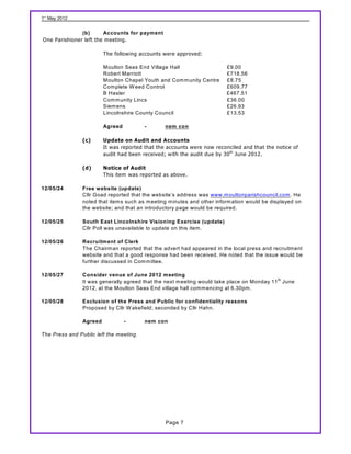 1st May 2012


               (b)      Accounts for payment
One Parishioner left the meeting.

                         The following accounts were approved:

                         Moulton Seas End Village Hall                    £9.00
                         Robert Marriott                                  £718.56
                         Moulton Chapel Youth and Com m unity Centre      £8.75
                         Com plete W eed Control                          £609.77
                         B Hasler                                         £467.51
                         Com m unity Lincs                                £36.00
                         Siem ens                                         £26.93
                         Lincolnshire County Council                      £13.53

                         Agreed          -       nem con

                (c)      Update on Audit and Accounts
                         It was reported that the accounts were now reconciled and that the notice of
                         audit had been received; with the audit due by 30 th June 2012.

                (d)      Notice of Audit
                         This item was reported as above.

12/05/24        Free website (update)
                Cllr Goad reported that the website’s address was www.m oultonparishcouncil.com . He
                noted that item s such as m eeting m inutes and other inform ation would be displayed on
                the website; and that an introductory page would be required.

12/05/25        South East Lincolnshire Visioning Exercise (update)
                Cllr Poll was unavailable to update on this item .

12/05/26        Recruitment of Clerk
                The Chairm an reported that the advert had appeared in the local press and recruitm ent
                website and that a good response had been received. He noted that the issue would be
                further discussed in Com m ittee.

12/05/27        Consider venue of June 2012 meeting
                It was generally agreed that the next m eeting would take place on Monday 11 th June
                2012, at the Moulton Seas End village hall com m encing at 6.30pm .

12/05/28        Exclusion of the Press and Public for confidentiality reasons
                Proposed by Cllr W akefield; seconded by Cllr Hahn.

                Agreed            -      nem con

The Press and Public left the meeting.




                                                 Page 7
 