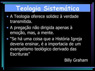 A Teologia oferece solidez à verdade transmitida. A pregação não dirigida apenas à emoção, mas, a mente. “ Se há uma coisa que a História Igreja deveria ensinar, é a importacia de um evangelismo teológico derivado das Escrituras” Billy Graham  Teologia Sistemática 