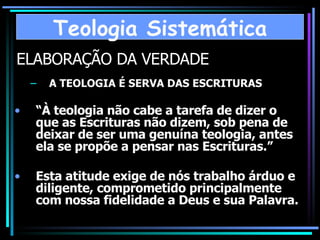 A TEOLOGIA É SERVA DAS ESCRITURAS “ À teologia não cabe a tarefa de dizer o que as Escrituras não dizem, sob pena de deixar de ser uma genuína teologia, antes ela se propõe a pensar nas Escrituras.”  Esta atitude exige de nós trabalho árduo e diligente, comprometido principalmente com nossa fidelidade a Deus e sua Palavra.   ELABORAÇÃO DA VERDADE Teologia Sistemática 