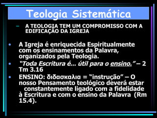 A TEOLOGIA TEM UM COMPROMISSO COM A EDIFICAÇÃO DA IGREJA A Igreja é enriquecida Espiritualmente com os ensinamentos da Palavra, organizados pela Teologia. “ Toda Escritura é... útil para o  ensino. ”  – 2 Tm 3.16 ENSINO: διδασκαλια = “instrução” – O nosso Pensamento teológico deverá estar  constantemente ligado com a fidelidade à Escritura e com o ensino da Palavra  (Rm 15.4). Teologia Sistemática 