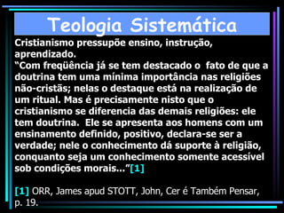Cristianismo pressupõe ensino, instrução, aprendizado. “Com freqüência já se tem destacado o  fato de que a doutrina tem uma mínima importância nas religiões não-cristãs; nelas o destaque está na realização de um ritual. Mas é precisamente nisto que o cristianismo se diferencia das demais religiões: ele tem doutrina.  Ele se apresenta aos homens com um ensinamento definido, positivo, declara-se ser a verdade; nele o conhecimento dá suporte à religião, conquanto seja um conhecimento somente acessível sob condições morais...” [1] [1]  ORR, James apud STOTT, John, Cer é Também Pensar, p. 19. Teologia Sistemática 