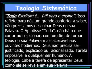 “ Toda  Escritura é... útil para o ensino”:  Isso reflete para nós um grande conforto, a saber, não precisamos desculpar Deus ou sua Palavra. O Ap. disse “Toda”, não há o que cortar ou selecionar, com um fim de tornar Deus ou sua Palavra mais aceitável aos ouvintes hodiernos. Deus não precisa ser justificado, explicado ou racionalizado. Tarefa impossível a qualquer ser humano. À teologia. Cabe a tarefa de apresentar Deus como ele se revala em sua Palavra. Teologia Sistemática 