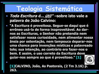 Toda Escritura é...  útil ” – sobre isto vale a palavra de João Calvino:  “ A Escritura é proveitosa. Segue-se daqui que é errôneo usá-la de forma inaproveitável. Ao dar-nos as Escrituras, o Senhor não pretendia nem satisfazer nossa curiosidade, nem alimentar nossa ânsia por ostentação, nem tampouco deparar-nos uma chance para invenções místicas e palavreado tolo; sua intenção, ao contrário era fazer-nos o bem. E assim, o uso correto da Escritura deve guiar-nos sempre ao que é proveitoso.”  [1] [1] CALVINO, João, As Pastorais, (2 Tm 3.16) p. 263. Teologia Sistemática 