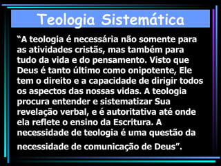 “ A teologia é necessária não somente para as atividades cristãs, mas também para tudo da vida e do pensamento. Visto que Deus é tanto último como onipotente, Ele tem o direito e a capacidade de dirigir todos os aspectos das nossas vidas. A teologia procura entender e sistematizar Sua revelação verbal, e é autoritativa até onde ela reflete o ensino da Escritura. A necessidade de teologia é uma questão da necessidade de comunicação de Deus”.   Teologia Sistemática 
