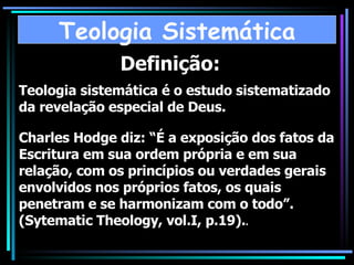 Definição: Teologia sistemática é o estudo sistematizado da revelação especial de Deus. Charles Hodge diz: “É a exposição dos fatos da Escritura em sua ordem própria e em sua relação, com os princípios ou verdades gerais envolvidos nos próprios fatos, os quais penetram e se harmonizam com o todo”. (Sytematic Theology, vol.I, p.19). . Teologia Sistemática 