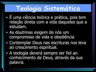 É uma ciência teórica e prática, pois tem relação direta com a vida daqueles que a estudam. As doutrinas exigem de nós um compromisso de vida e obediência Contemplar Deus nas escrituras nos leva ao crescimento espiritual.  A teologia deverá sempre ser fiel ao conhecimento de Deus, através da sua palavra. Teologia Sistemática 