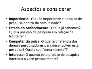 Aspectos	
  a	
  considerar	
  
•  Importância:	
  	
  O	
  quão	
  importante	
  é	
  o	
  tópico	
  de	
  
pesquisa	
  dentro	
  da	
  comunidade?	
  
•  Estado	
  do	
  conhecimento:	
  	
  O	
  que	
  já	
  sabemos?	
  	
  
Qual	
  a	
  posição	
  da	
  pesquisa	
  em	
  relação	
  “a	
  
fronteira”?	
  
•  Competência	
  única:	
  O	
  que	
  te	
  diferencia	
  dos	
  
demais	
  pesquisadores	
  para	
  desenvolver	
  esta	
  
pesquisa?	
  Qual	
  a	
  sua	
  “arma	
  secreta”?	
  
•  Interesse:	
  O	
  quanto	
  este	
  projeto	
  de	
  pesquisa	
  
interessa	
  a	
  você	
  pessoalmente?	
  	
  
 