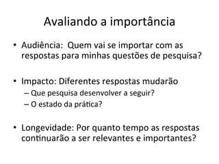 Avaliando	
  a	
  importância	
  
•  Audiência:	
  	
  Quem	
  vai	
  se	
  importar	
  com	
  as	
  
respostas	
  para	
  minhas	
  questões	
  de	
  pesquisa?	
  
•  Impacto:	
  Diferentes	
  respostas	
  mudarão	
  
– Que	
  pesquisa	
  desenvolver	
  a	
  seguir?	
  
– O	
  estado	
  da	
  práJca?	
  	
  
•  Longevidade:	
  Por	
  quanto	
  tempo	
  as	
  respostas	
  
conJnuarão	
  a	
  ser	
  relevantes	
  e	
  importantes?	
  
 