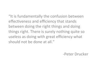 “It	
  is	
  fundamentally	
  the	
  confusion	
  between	
  
eﬀecJveness	
  and	
  eﬃciency	
  that	
  stands	
  
between	
  doing	
  the	
  right	
  things	
  and	
  doing	
  
things	
  right.	
  There	
  is	
  surely	
  nothing	
  quite	
  so	
  
useless	
  as	
  doing	
  with	
  great	
  eﬃciency	
  what	
  
should	
  not	
  be	
  done	
  at	
  all.”	
  
	
  
-­‐Peter	
  Drucker	
  
	
  
 
