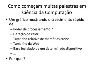 Como	
  começam	
  muitas	
  palestras	
  em	
  
Ciência	
  da	
  Computação	
  	
  
•  Um	
  gráﬁco	
  mostrando	
  o	
  crescimento	
  rápido	
  
de	
  	
  
– Poder	
  de	
  processamento	
  ?	
  
– Geração	
  de	
  calor	
  
– Tamanho	
  relaJvo	
  de	
  memórias	
  cache	
  
– Tamanho	
  da	
  Web	
  
– Base	
  instalado	
  de	
  um	
  determinado	
  disposiJvo	
  
– ...	
  
•  Por	
  que	
  ?	
  
 