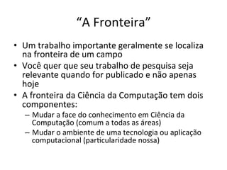 “A	
  Fronteira”	
  
•  Um	
  trabalho	
  importante	
  geralmente	
  se	
  localiza	
  
na	
  fronteira	
  de	
  um	
  campo	
  
•  Você	
  quer	
  que	
  seu	
  trabalho	
  de	
  pesquisa	
  seja	
  
relevante	
  quando	
  for	
  publicado	
  e	
  não	
  apenas	
  
hoje	
  
•  A	
  fronteira	
  da	
  Ciência	
  da	
  Computação	
  tem	
  dois	
  
componentes:	
  
–  Mudar	
  a	
  face	
  do	
  conhecimento	
  em	
  Ciência	
  da	
  
Computação	
  (comum	
  a	
  todas	
  as	
  áreas)	
  
–  Mudar	
  o	
  ambiente	
  de	
  uma	
  tecnologia	
  ou	
  aplicação	
  
computacional	
  (parJcularidade	
  nossa)	
  	
  
 