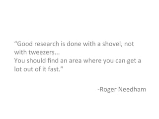 “Good	
  research	
  is	
  done	
  with	
  a	
  shovel,	
  not	
  
with	
  tweezers...	
  
You	
  should	
  ﬁnd	
  an	
  area	
  where	
  you	
  can	
  get	
  a	
  
lot	
  out	
  of	
  it	
  fast.”	
  
	
  
-­‐Roger	
  Needham	
  
	
  
 